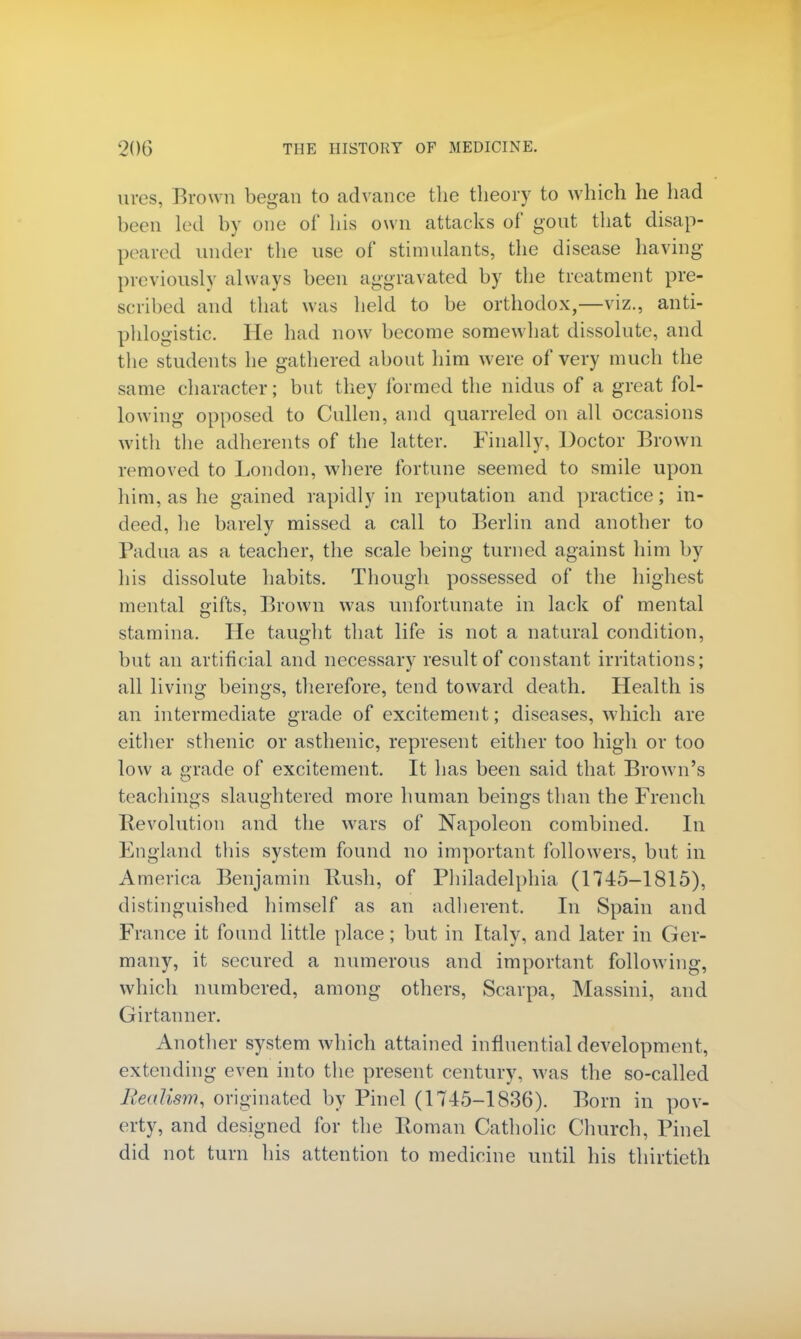 ures, Brown began to advance the theory to which he had been led by one of his own attacks of gout that disap- peared under the use of stimulants, the disease having previously always been aggravated by the treatment pre- scribed and that was held to be orthodox,—viz., anti- phlogistic. He had now become somewhat dissolute, and the students he gathered about him were of very much the same character; but they formed the nidus of a great fol- lowing opposed to Cullen, and quarreled on all occasions with the adherents of the latter. Finally, Doctor Brown removed to London, where fortune seemed to smile upon him, as he gained rapidly in reputation and practice; in- deed, he barely missed a call to Berlin and another to Padua as a teacher, the scale being turned against him by his dissolute habits. Though possessed of the highest mental gifts, Brown was unfortunate in lack of mental stamina. He taught that life is not a natural condition, but an artificial and necessary result of constant irritations; all living beings, therefore, tend toward death. Health is an intermediate grade of excitement; diseases, which are either sthenic or asthenic, represent either too high or too low a grade of excitement. It has been said that Brown's teachings slaughtered more human beings than the French Revolution and the wars of Napoleon combined. In England this system found no important followers, but in America Benjamin Rush, of Philadelphia (1745-1815), distinguished himself as an adherent. In Spain and France it found little place; but in Italy, and later in Ger- many, it secured a numerous and important following, which numbered, among others, Scarpa, Massini, and Girtanner. Another system which attained influential development, extending even into the present century, was the so-called Realism, originated by Pinel (1745-1836). Born in pov- erty, and designed for the Roman Catholic Church, Pinel did not turn his attention to medicine until his thirtieth