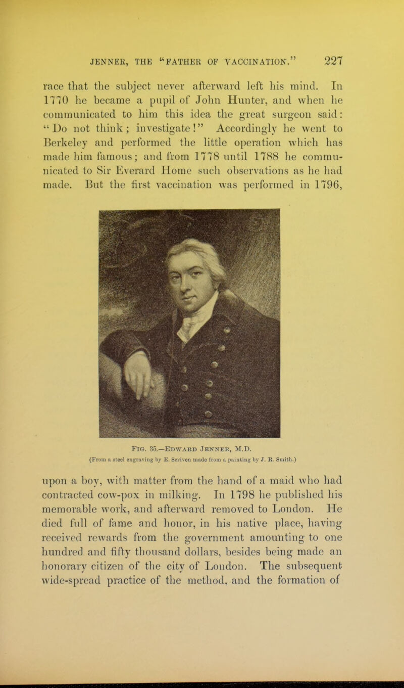 race that the subject never afterward left his mind. In 1770 he became a pupil of John Hunter, and when he communicated to him this idea the great surgeon said : Do not think; investigate! Accordingly he went to Berkeley and performed the little operation which has made him famous; and from 1778 until 1788 he commu- nicated to Sir Everard Home such observations as he had made. But the first vaccination was performed in 1796, Fig. 3o.—Edward Jenner, M.D. (From n steel engraving by E. Sciiven inude from n painting by J. R. Smith.) upon a boy, with matter from the hand of a maid who had contracted cow-pox in milking. In 1798 he published his memorable work, and afterward removed to London. He died full of fame and honor, in his native place, having received rewards from the government amounting to one hundred and fifty thousand dollars, besides being made an honorary citizen of the city of London. The subsequent wide-spread practice of the method, and the formation of