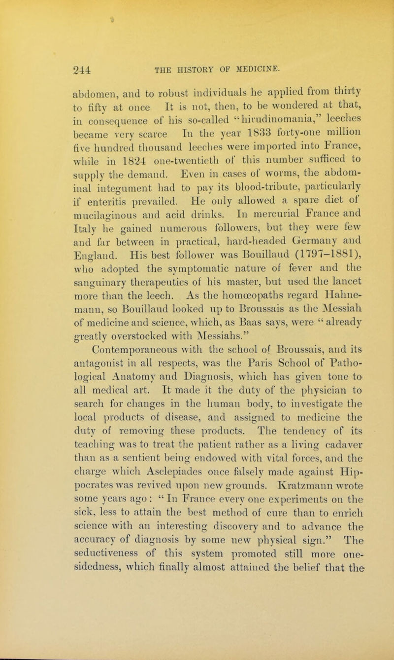 abdomen, and to robust individuals he applied from thirty to fifty at once It is not, then, to be wondered at that, in consequence of his so-called  hirudinomania, leeches became very scarce In the year 1833 forty-one million five hundred thousand leeches were imported into France, while in 1824 one-twentieth of this number sufficed to supply the demand. Even in cases of worms, the abdom- inal integument had to pay its blood-tribute, particularly if enteritis prevailed. He only allowed a spare diet of mucilaginous and acid drinks. In mercurial France and Italy he gained numerous followers, but they were few and far between in practical, hard-headed Germany and England. His best follower was Bouillaud (1797-1881), who adopted the symptomatic nature of fever and the sanguinary therapeutics of his master, but used the lancet more than the leech. As the homoeopaths regard Hahne- mann, so Bouillaud looked up to Broussais as the Messiah of medicine and science, which, as Baas says, were  already greatly overstocked with Messiahs. Contemporaneous with the school of Broussais, and its antagonist in all respects, was the Paris School of Patho- logical Anatomy and Diagnosis, which has given tone to all medical art. It made it the duty of the physician to search for changes in the human body, to investigate the local products of disease, and assigned to medicine the duty of removing these products. The tendency of its teaching was to treat the patient rather as a living cadaver than as a sentient being endowed with vital forces, and the charge which Asclepiades once falsely made against Hip- pocrates was revived upon new grounds. Kratzmann wrote some years ago: In France every one experiments on the sick, less to attain the best method of cure than to enrich science with an interesting discovery and to advance the accuracy of diagnosis by some new physical sign. The seductiveness of this system promoted still more one- sidedness, which finally almost attained the belief that the