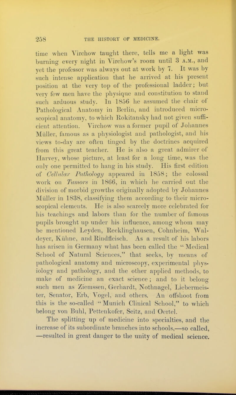 time when Virchow taught there, tells me a light was burning every night in Yirchow's room until 3 a.m., and yet the professor was always out at work by 7. It was by such intense application that he arrived at his present position at the very top of the professional ladder; but very few men have the physique and constitution to stand such arduous study. In 1856 he assumed the chair of Pathological Anatomy in Berlin, and introduced micro- scopical anatomy, to which Rokitansky had not given suffi- cient attention. Virchow was a former pupil of Johannes Miiller, famous as a physiologist and pathologist, and his views to-day are often tinged by the doctrines acquired from this great teacher. He is also a great admirer of Harvey, whose picture, at least for a long time, was the only one permitted to hang in his study. His first edition of Cellular Pathology appeared in 1858; the colossal work on Tumors in 1866, in which he carried out the division of morbid growths originally adopted by Johannes Miiller in 1838, classifying them according to their micro- scopical elements. He is also scarcely more celebrated for his teachings and labors than for the number of famous pupils brought up under his influence, among whom may be mentioned Leyden, Recklinghausen, Cohnheim, Wal- deyer, Kulme, and Rindfieisch. As a result of his labors has arisen in Germany what has been called the  Medical School of Natural Sciences, that seeks, by means of pathological anatomy and microscopy, experimental phys- iology and pathology, and the other applied methods, to make of medicine an exact science; and to it belong such men as Ziemssen, Gerhardt, Nothnagel, Liebermeis- ter, Senator, Erb, Vogel, and others. An offshoot from this is the so-called Munich Clinical School, to which belong von Buhl, Pettenkofer, Seitz, and Oertel. The splitting up of medicine into specialties, and the increase of its subordinate branches into schools,—so called, —resulted in great danger to the unity of medical science.