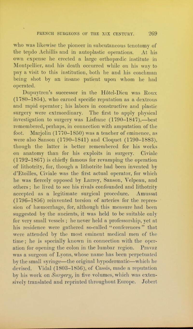 who was likewise the pioneer in subcutaneous tenotomy of the teiido Achillis and in autoplastic operations. At his own expense he erected a large orthopeedic institute in Montpellier, and his death occurred while on his way to pay a visit to this institution, both he and his coachman being- shot by an insane patient upon whom lie had operated. Dupuytren's successor in the Hotel-Dieu was Roux (1780-1854), who earned specific reputation as a dextrous and rapid operator; his labors in constructive and plastic surgery were extraordinary. The first to apply physical investigation to surgery was Lisfranc (1790-1847),—best remembered, perhaps, in connection with amputation of the foot. Marjolin (1770-1850) was a teacher of eminence, as were also Sanson (1790-1841) and Cloquet (1790-1883), though the latter is better remembered for his works on anatomy than for his exploits in surgery. Civiale (1792-1867) is chiefly famous for revamping the operation of lithotrity, for, though a lithotrite had been invented by d'Etoilles, Civiale was the first actual operator, for which he was fiercely opposed by Larrey, Sanson, Velpeau, and others ; he lived to see his rivals confounded and lithotrity accepted as a legitimate surgical procedure. Amussat (1796-1856) reinvented torsion of arteries for the repres- sion of haemorrhage, for, although this measure had been suggested by the ancients, it was held to be suitable only for very small vessels ; he never held a professorship, yet at his residence were gathered so-called conferences  that were attended by the most eminent medical men of the time; he is specially known in connection with the oper- ation for opening the colon in the lumbar region. Pravaz was a surgeon of Lyons, whose name has been perpetuated by the small syringe—the original hypodermatic—which he devised. Vidal (1803-1856), of Cassis, made a reputation by his work on Surgery, in five volumes, which was exten- sively translated and reprinted throughout Europe. Jobert