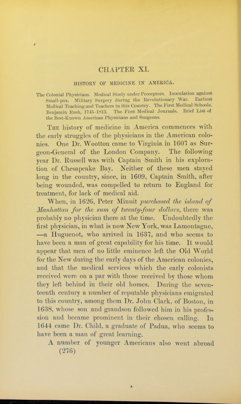 * CHAPTER XL HISTORY OF MEDICINE IN AMERICA. The Colonial Physicians. Medical Study under Preceptors. Inoculation against Small-pox. Military Surgery during the Revolutionary War. Earliest Med ioal Teaching and Teachers in this Country. The First Medical Schools. Benjamin Rush, 1745-1813. The First Medical Journals. Brief List of the Rest-Known American Physicians and Surgeons. The history of medicine in America commences with the early struggles of the physicians in the American colo- nies. One Dr. Wootton came to Virginia in 1607 as Sur- geon-General of the London Company. The following year Dr. llussell was with Captain Smith in his explora- tion of Chesapeake Bay. Neither of these men stayed long in the country, since, in 1609, Captain Smith, after being wounded, was compelled to return to England for treatment, for lack of medical aid. When, in 16£26, Peter Minuit purchased the island of Manhattan for the sum of twenty-four dollars, there was probably no physician there at the time. Undoubtedly the first physician, in what is now New York, was Lamontagne, —a Huguenot, who arrived in 1637, and who seems to have been a man of great capability for his time. It would appear that men of no little eminence left the Old World for the New during the early days of the American colonies, and that the medical services which the early colonists received were on a par with those received by those whom they left behind in their old homes. During the seven- teenth century a number of reputable physicians emigrated to this country, among them Dr. John Clark, of Boston, in 1638, whose son and grandson followed him in his profes- sion and became prominent in their chosen calling. In 1644 came Dr. Child, a graduate of Padua, who seems to have been a man of great learning:. A number of younger Americans also went abroad