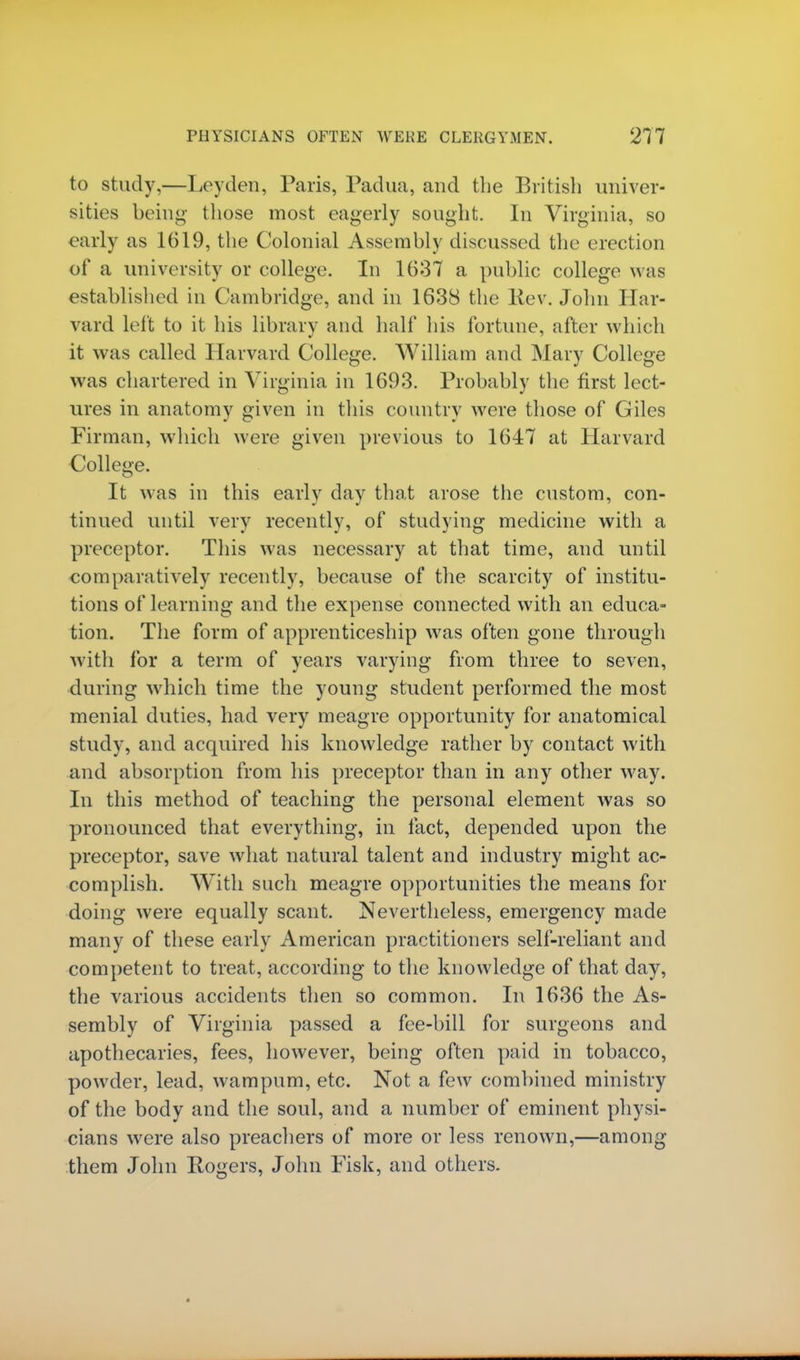 to study,—Leyden, Paris, Padua, and the British univer- sities being those most eagerly sought. In Virginia, so early as 1619, the Colonial Assembly discussed the erection of a university or college. In 1637 a public college was established in Cambridge, and in 1638 the Rev. John Har- vard left to it his library and half his fortune, after which it was called Harvard College. William and Mary College was chartered in Virginia in 1693. Probably the first lect- ures in anatomy given in this country were those of Giles Firman, which were given previous to 1647 at Harvard College. It was in this early day that arose the custom, con- tinued until very recently, of studying medicine with a preceptor. This was necessary at that time, and until comparatively recently, because of the scarcity of institu- tions of learning and the expense connected with an educa- tion. The form of apprenticeship was often gone through with for a term of years varying from three to seven, during which time the young student performed the most menial duties, had very meagre opportunity for anatomical study, and acquired his knowledge rather by contact with and absorption from his preceptor than in any other way. In this method of teaching the personal element was so pronounced that everything, in fact, depended upon the preceptor, save what natural talent and industry might ac- complish. With such meagre opportunities the means for doing were equally scant. Nevertheless, emergency made many of these early American practitioners self-reliant and competent to treat, according to the knowledge of that day, the various accidents then so common. In 1636 the As- sembly of Virginia passed a fee-bill for surgeons and apothecaries, fees, however, being often paid in tobacco, powder, lead, wampum, etc. Not a few combined ministry of the body and the soul, and a number of eminent physi- cians were also preachers of more or less renown,—among them John Rogers, John Fisk, and others.