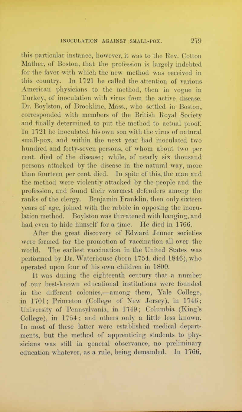 this particular instance, however, it was to the Rev. Cotton Mather, of Boston, that the profession is largely indebted for the favor with which the new method was received in this country. In 1721 he called the attention of various American physicians to the method, then in vogue in Turkey, of inoculation with virus from the active disease. Dr. Boylston, of Brookline, Mass., who settled in Boston, corresponded with members of the British Royal Society and finally determined to put the method to actual proof. In 1721 he inoculated his own son with the virus of natural small-pox, and within the next year had inoculated two hundred and forty-seven persons, of whom about two per cent, died of the disease; while, of nearly six thousand persons attacked by the disease in the natural way, more than fourteen per cent. died. In spite of this, the man and the method were violently attacked by the people and the profession, and found their warmest defenders among the ranks of the clergy. Benjamin Franklin, then only sixteen years of age, joined with the rabble in opposing the inocu- lation method. Boylston was threatened with hanging, and had even to hide himself for a time. He died in 1766. After the great discovery of Edward Jenner societies were formed for the promotion of vaccination all over the world. The earliest vaccination in the United States was performed by Dr. Waterhouse (born 1754, died 1846), w ho operated upon four of his own children in 1800. It was during the eighteenth century that a number of our best-known educational institutions were founded in the different colonies,—among them, Yale College, in 1701; Princeton (College of New Jersey), in 1746; University of Pennsylvania, in 1749; Columbia (King's College), in 1754; and others only a little less known. In most of these latter were established medical depart- ments, but the method of apprenticing students to phy- sicians was still in general observance, no preliminary education whatever, as a rule, being demanded. In 1766,