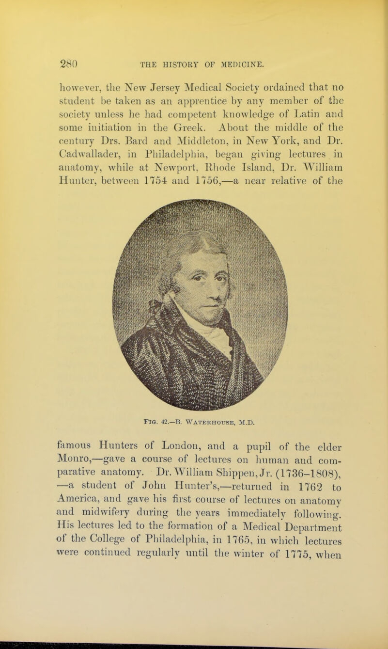 however, the New Jersey Medical Society ordained that no student be taken as an apprentice by any member of the society unless he had competent knowledge of Latin and some initiation in the Greek. About the middle of the century Drs. Bard and Middleton, in New York, and Dr. Cadwallader, in Philadelphia, began giving lectures in anatomy, while at Newport. Rhode Island, Dr. William Hunter, between 1754 and 1756,—a near relative of the Fig. 42.—B. Waterhottse, M.D. famous Hunters of London, and a pupil of the elder Monro,—gave a course of lectures on human and com- parative anatomy. Dr. William Shippen, Jr. (1736-1808), —a student of John Hunter's,—returned in 1762 to America, and gave his first course of lectures on anatomy and midwifery during the years immediately following-. His lectures led to the formation of a Medical Department of the College of Philadelphia, in 1765, in which lectures were continued regularly until the winter of 1775, when