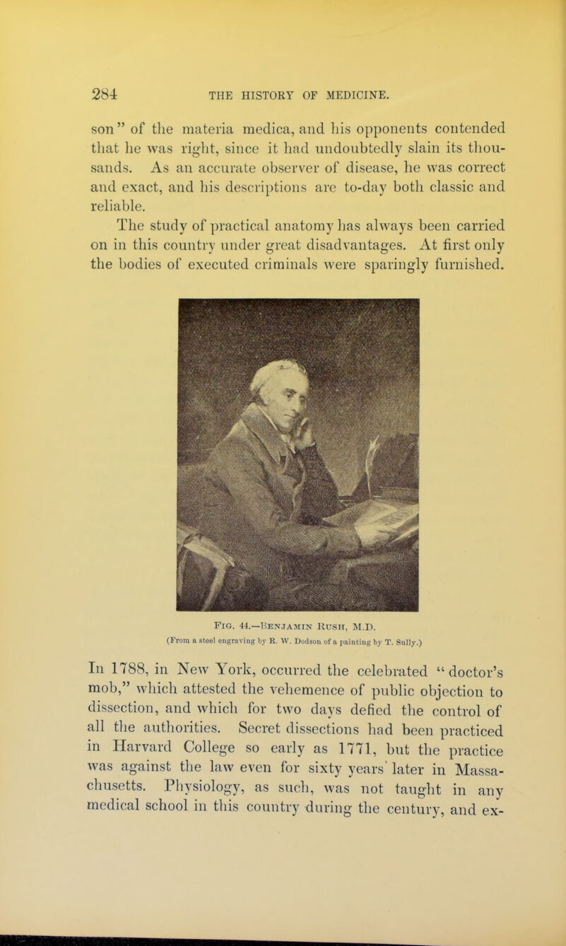 son  of the materia medica, and his opponents contended that lie was right, since it hnd undoubtedly slain its thou- sands. As an accurate observer of disease, he was correct and exact, and his descriptions are to-day both classic and reliable. The study of practical anatomy lias always been carried on in this country under great disadvantages. At first only the bodies of executed criminals were sparingly furnished. Fig. 44.—Benjamin Rush, M.D. (From a steel engraving by R. W. Dodson of a painting by T. Sully.) In 1788, in New York, occurred the celebrated doctor's mob, which attested the vehemence of public objection to dissection, and which for two days defied the control of all the authorities. Secret dissections had been practiced in Harvard College so early as 1771, but the practice was against the law even for sixty years' later in Massa- chusetts. Physiology, as such, was not taught in any medical school in this country during the century, and ex-