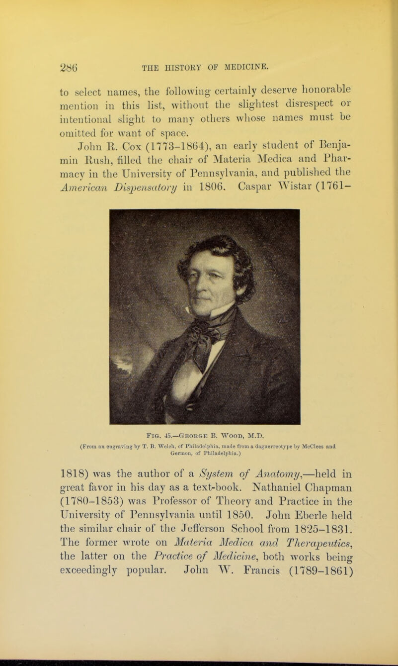 to select names, the following certainly deserve honorable mention in this list, without the slightest disrespect or intentional slight to many others whose names must be omitted for want of space John li. Cox (1773-1864), an early student of Benja- min Rush, filled the chair of Materia Medica and Phar- macy in the University of Pennsylvania, and published the American Dispensatory in 1806. Caspar Wistar (1761- Fig. 45.—George B. Wood, M.D. (From nn engraving by T. B. Welch, of Philadelphia, made from a daguerreotype by McClees and Germon, of Philadelphia.) 1818) was the author of a Syste7n of Anatomy,—held in great favor in his day as a text-book. Nathaniel Chapman (1780-1853) was Professor of Theory and Practice in the University of Pennsylvania until 1850. John Eberle held the similar chair of the Jefferson School from 1825-1831. The former wrote on Materia Medica and Therapeutics, the latter on the Practice of Medicine, both works being exceedingly popular. John W. Francis (1789-1861)