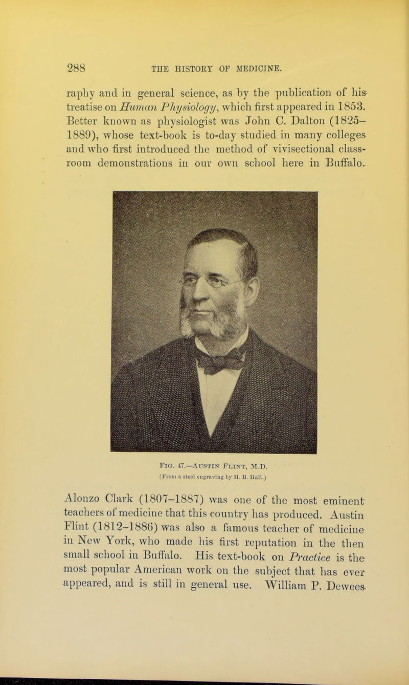 raphy and in general science, as by the publication of his treatise on Human Physiology, which first appeared in 1853. Better known as physiologist was John C. Dalton (1825- 1889), whose text-book is to-day studied in many colleges and who first introduced the method of vivisectional class- room demonstrations in our own school here in Buffalo. Fig. 47.—Austin Flint, M.D. (From a steel engraving by H. B. Hall.) Alonzo Clark (1807-1887) was one of the most eminent teachers of medicine that this country has produced. Austin Flint (1812-1886) was also a famous teacher of medicine in New York, who made his first reputation in the then small school in Buffalo. His text-book on Practice is the most popular American work on the subject that has ever appeared, and is still in general use. William P. Dewees-