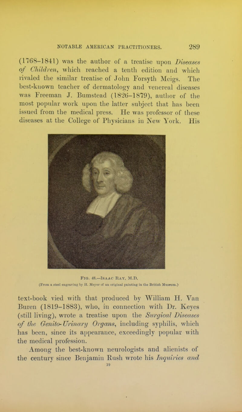 (1768-1841) was the author of a treatise upon Diseases of Child} •en, which reached a tenth edition and which rivaled the similar treatise of John Forsyth Meigs. The best-known teacher of dermatology and venereal diseases was Freeman J. Bumstead (1820-1879), author of the most popular work upon the latter subject that has been issued from the medical press. He was professor of these diseases at the College of Physicians in New York. His Fig. 48.—Isaac Ray, M.T>. (From a steel engraving by H. Meyer of an original painting in the British Museum.) text-book vied with that produced by William H. Van Buren (1819-1883), who, in connection with Dr. Keyes (still living), wrote a treatise upon the Surgical Diseases of the Genito-Urina ry Organs, including syphilis, which has been, since its appearance, exceedingly popular with the medical profession. Among the best-known neurologists and alienists of the century since Benjamin Rush wrote his Inquiries and J9