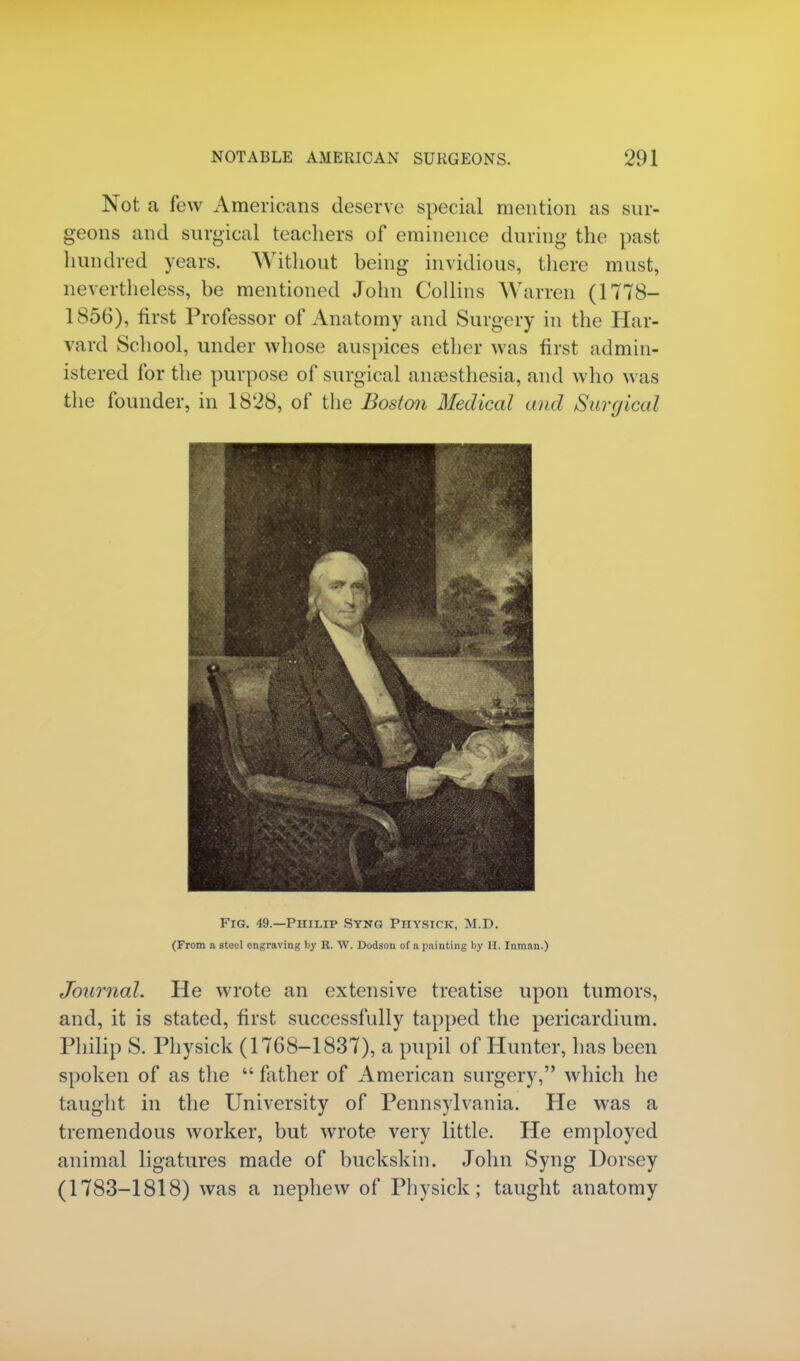 Not a few Americans deserve special mention as sur- geons and surgical teachers of eminence during the past hundred years. Without heing invidious, there must, nevertheless, he mentioned John Collins Warren (1778— 1856), first Professor of Anatomy and Surgery in the Har- vard School, under whose auspices ether was first admin- istered for the purpose of surgical anaesthesia, and who was the founder, in 1828, of the Boston Medical and Surgical Fig. 49.—Philip Syng Physicx, M.D. (From a steel engraving by R. W. Dodson of a painting by H. Inman.) Journal. He wrote an extensive treatise upon tumors, and, it is stated, first successfully tapped the pericardium. Philip S. Physick (1768-1837), a pupil of Hunter, has been spoken of as the  father of American surgery, which he taught in the University of Pennsylvania. He was a tremendous worker, but wrote very little. He employed animal ligatures made of buckskin. John Syng Horsey (1783-1818) was a nephew of Physick; taught anatomy