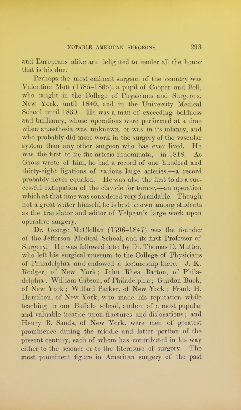 and Europeans alike are delighted to render all the honor that is his due. Perhaps the most eminent surgeon of the country was Valentine Mott (1785-1865), a pupil of Cooper and Bell, who taught in the College of Physicians and Surgeons, New York, until 1840, and in the University Medical School until 1860. He was a man of exceeding boldness and brilliancy, whose operations were performed at a time when anaesthesia was unknown, or was in its infancy, and who probably did more work in the surgery of the vascular system than any other surgeon who has ever lived. He was the first to tie the arteria innominata,—in 1818. As Gross wrote of him, he had a record of one hundred and thirty-eight ligations of various large arteries,—a record probably never equaled. He was also the first to do a suc- cessful extirpation of the clavicle for tumor,—an operation which at that time was considered very formidable. Though not a great writer himself, he is best known among students as the translator and editor of Velpeau's large work upon operative surgery. Dr. George McClellan (1796-1847) was the founder of the Jefferson Medical School, and its first Professor of Surgery. He was followed later by Dr. Thomas D. Mutter, who left his surgical museum to the College of Physicians of Philadelphia and endowed a lectureship there. J. K. Rodger, of New York; John Rhea Barton, of Phila- delphia; William Gibson, of Philadelphia ; Gurdon Buck, of New York; Willard Parker, of New York; Frank H. Hamilton, of New York, who made his reputation while teaching in our Buffalo school, author of a most popular and valuable treatise upon fractures and dislocations; and Henry B. Sands, of New York, were men of greatest prominence during the middle and latter portion of the present century, each of whom has contributed in his way either to the science or to the literature of surgery. The most prominent figure in American surgery of the past