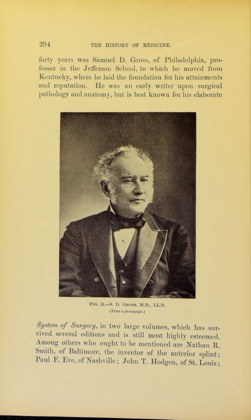 forty years was Samuel D. Gross, of Philadelphia, pro- fessor in the Jefferson School, to which he moved from Kentucky, where he laid the foundation for his attainments and reputation. He was an early writer upon surgical pathology and anatomy, but is best known for his elaborate Fig. 51.-S. D. Gross, M.D., LL.D. (From a photograph.) System of Surgery, in two large volumes, which has sur- vived several editions and is still most highly esteemed. Among others who ought to be mentioned are Nathan R. Smith, of Baltimore, the inventor of the anterior splint- Paul F. Eve, of Nashville ; John T. Hodgen, of St. Louis j