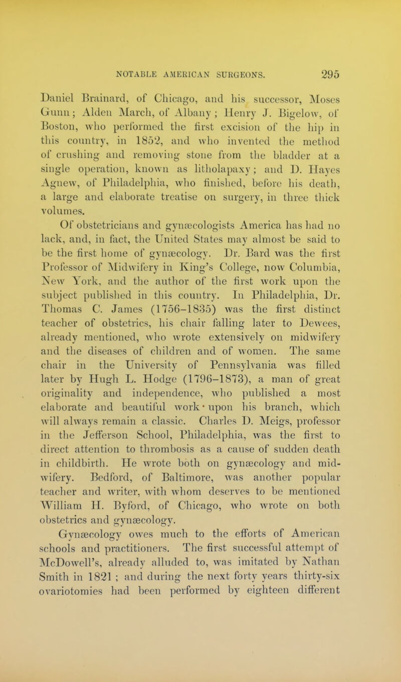 Daniel Brainard, of Chicago, and his successor, Moses (mini; Alden March, of Albany ; Henry J. Bigelow, of Boston, who performed the first excision of the hi}) in this country, in 1852, and who invented the method of crushing and removing stone from the bladder at a single operation, known as litholapaxy ; and D. Hayes Agnew, of Philadelphia, who finished, before his death, a large and elaborate treatise on surgery, in three thick volumes. Of obstetricians and gynaecologists America has had no lack, and, in fact, the United States may almost be said to be the first home of gynaecology. Dr. Bard was the first Professor of Midwifery in King's College, now Columbia, New York, and the author of the first work upon the subject published in this country. In Philadelphia, Dr. Thomas C. James (1756-1835) was the first distinct teacher of obstetrics, his chair falling later to Dewees, already mentioned, who wrote extensively on midwifery and the diseases of children and of women. The same chair in the University of Pennsylvania was filled later by Hugh L. Hodge (1796-1873), a man of great originality and independence, who published a most elaborate and beautiful work'upon his branch, which will always remain a classic. Charles D. Meigs, professor in the Jefferson School, Philadelphia, was the first to direct attention to thrombosis as a cause of sudden death in childbirth. He wrote both on gynaecology and mid- wifery. Bedford, of Baltimore, was another popular teacher and writer, with whom deserves to be mentioned William H. Byford, of Chicago, who wrote on both obstetrics and gynaecology. Gynaecology owes much to the efforts of American schools and practitioners. The first successful attempt of McDowell's, already alluded to, was imitated by Nathan Smith in 1821 ; and during the next forty years thirty-six ovariotomies had been performed by eighteen different