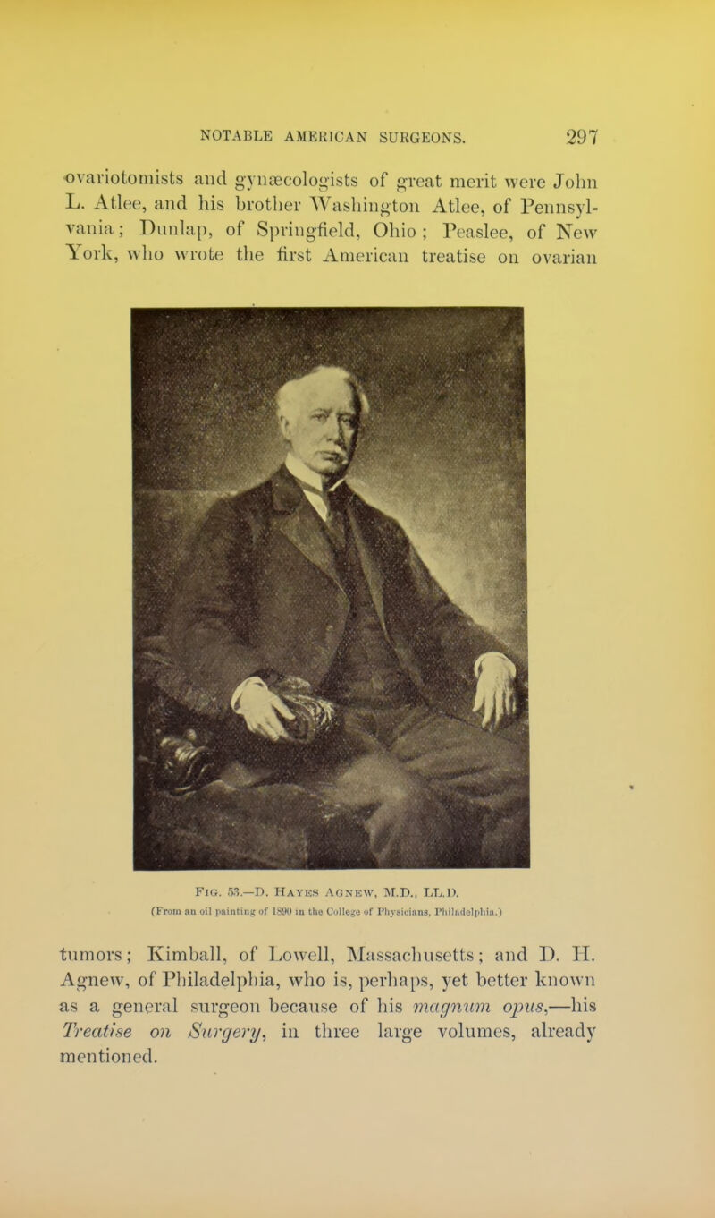 ovariotomists and gynaecologists of great merit were John L. Atlee, and his brother Washington Atlee, of Pennsyl- vania; Dunlap, of Springfield, Ohio; Peaslee, of New York, who wrote the first American treatise on ovarian Fig. 53.—D. Hayes Ac;new, M.D., LT,.1>. (From an oil painting of 1S9U m the College of Physicians. Philadelphia.) tumors; Kimball, of Lowell, Massachusetts; and I). II. Agnew, of Philadelphia, who is, perhaps, yet better known as a general surgeon because of his magnum opus,—his Treatise on Surgery, in three large volumes, already mentioned.