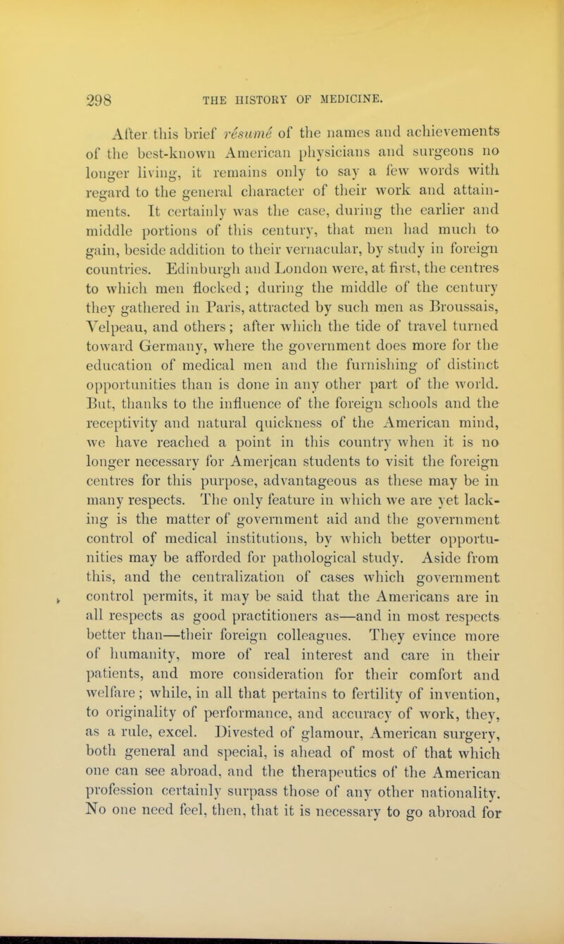 After this brief resume of the names and achievements of the best-known American physicians and surgeons no longer living, it remains only to say a few words with regard to the general character of their work and attain- ments. It certainly was the case, during the earlier and middle portions of this century, that men had much to gain, beside addition to their vernacular, by study in foreign countries. Edinburgh and London were, at first, the centres to which men nocked; during the middle of the century they gathered in Paris, attracted by such men as Broussais, Yelpeau, and others; after which the tide of travel turned toward Germany, where the government does more for the education of medical men and the furnishing of distinct opportunities than is done in any other part of the world. But, thanks to the influence of the foreign schools and the receptivity and natural quickness of the American mind, we have reached a point in this country when it is no longer necessary for American students to visit the foreign centres for this purpose, advantageous as these may be in many respects. The only feature in which we are yet lack- ing is the matter of government aid and the government control of medical institutions, by which better opportu- nities may be afforded for pathological study. Aside from this, and the centralization of cases which government control permits, it may be said that the Americans are in all respects as good practitioners as—and in most respects better than—their foreign colleagues. They evince more of humanity, more of real interest and care in their patients, and more consideration for their comfort and welfare; while, in all that pertains to fertility of invention, to originality of performance, and accuracy of work, they, as a rule, excel. Divested of glamour, American surgery, both general and special, is ahead of most of that which one can see abroad, and the therapeutics of the American profession certainly surpass those of any other nationality. No one need feel, then, that it is necessary to go abroad for