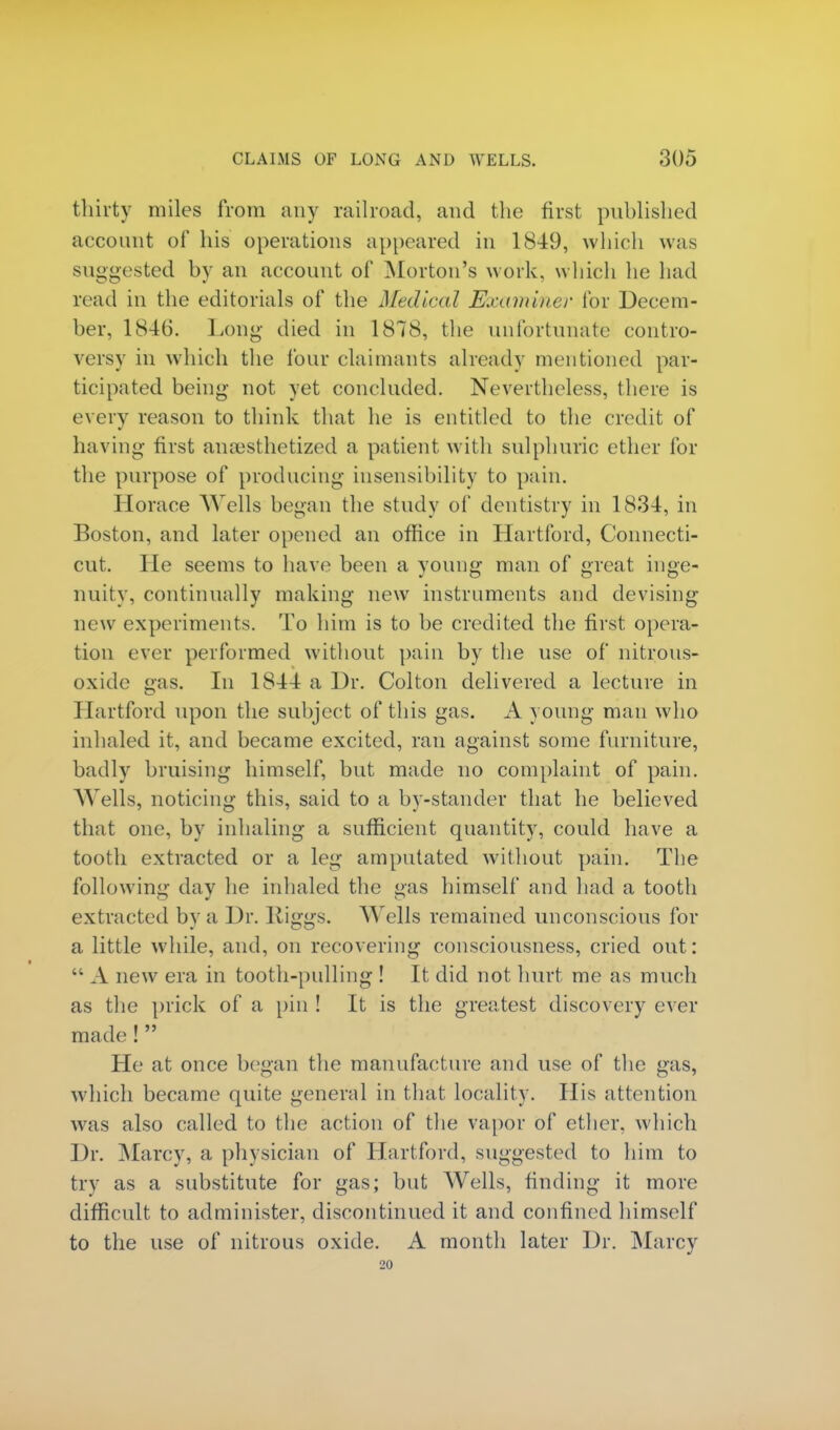 thirty miles from any railroad, and the first published account of his operations appeared in 1849, which was suggested by an account of Morton's work, which he bad read in the editorials of the Medical Examiner for Decem- ber. 1846. Long died in 1878, the unfortunate contro- versy in which the lour claimants already mentioned par- ticipated being not yet concluded. Nevertheless, there is every reason to think that he is entitled to the credit of having first anaesthetized a patient with sulphuric ether for the purpose of producing insensibility to pain. Horace AVells began the study of dentistry in 1834, in Boston, and later opened an office in Hartford, Connecti- cut. He seems to have been a young man of great inge- nuity, continually making new instruments and devising new experiments. To him is to be credited the first opera- tion ever performed without pain by the use of nitrous- oxide gas. In 1844 a Dr. Colton delivered a lecture in ITartford upon the subject of this gas. A young man who inhaled it, and became excited, ran against some furniture, badly bruising himself, but made no complaint of pain. Wells, noticing this, said to a by-stander that he believed that one. by inhaling a sufficient quantity, could have a tooth extracted or a leg amputated without pain. The following day he inhaled the gas himself and had a tooth extracted by a Dr. Kiggs. Wells remained unconscious for a little while, and, on recovering consciousness, cried out:  A new era in tooth-pulling ! It did not hurt me as much as the prick of a pin ! It is the greatest discovery ever made !  He at once began the manufacture and use of the gas, which became quite general in that locality. His attention was also called to the action of the vapor of ether, which Dr. Marcy, a physician of Hartford, suggested to him to try as a substitute for gas; but Wells, finding it more difficult to administer, discontinued it and confined himself to the use of nitrous oxide. A month later Dr. Marcy 20