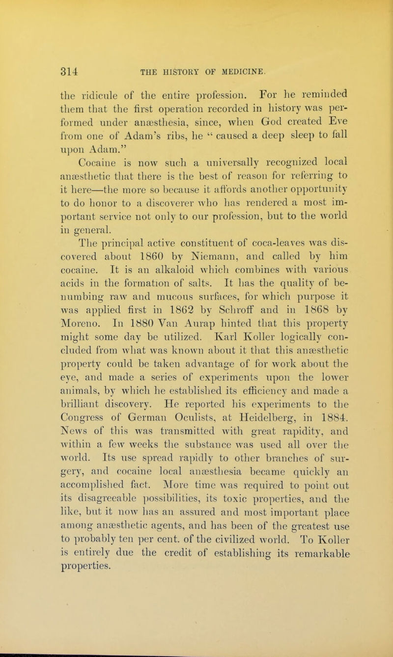 the ridicule of the entire profession. For he reminded them that the first operation recorded in history was per- formed under anaesthesia, since, when God created Eve from one of Adam's ribs, he  caused a deep sleep to fall upon Adam. Cocaine is now such a universally recognized local anaesthetic that there is the best of reason for referring to it here—the more so because it affords another opportunity to do honor to a discoverer who has rendered a most im- portant service not only to our profession, but to the world in general. The principal active constituent of coca-leaves was dis- covered about 1860 by Niemann, and called by him cocaine. It is an alkaloid which combines with various acids in the formation of salts. It has the quality of be- numbing raw and mucous surfaces, for which purpose it was applied first in 1862 by SchrofT and in 1868 by Moreno. In 1880 Van Aurap hinted that this property might some day be utilized. Karl Koller logically con- cluded from what was known about it that this anaesthetic property could be taken advantage of for work about the eye, and made a series of experiments upon the lower animals, by which he established its efficiency and made a brilliant discovery. He reported his experiments to the Congress of German Oculists, at Heidelberg, in 1884. News of this was transmitted with great rapidity, and within a few weeks the substance was used all over the world. Its use spread rapidly to other branches of sur- gery, and cocaine local anaesthesia became quickly an accomplished fact. Move time was required to point out its disagreeable possibilities, its toxic properties, and the like, but it now has an assured and most important place among anaesthetic agents, and has been of the greatest use to probably ten per cent, of the civilized world. To Koller is entirely due the credit of establishing its remarkable properties.