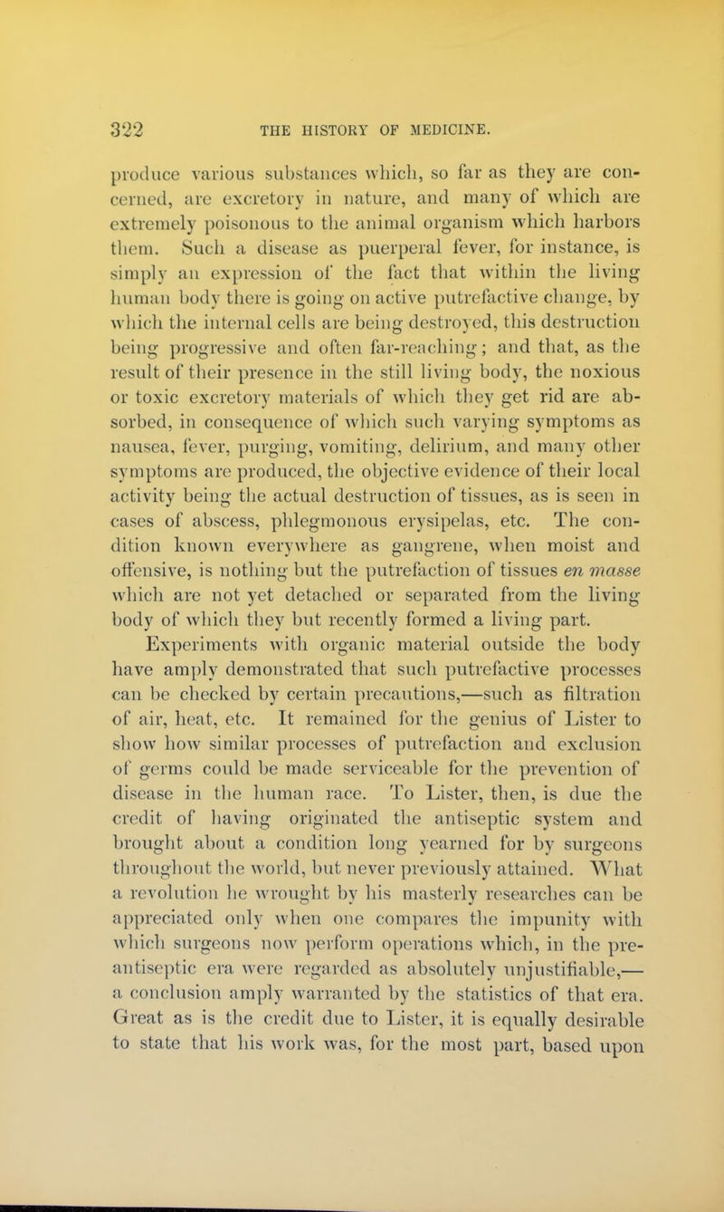 produce various substances which, so far as they are con- cerned, are excretory in nature, and many of which are extremely poisonous to the animal organism which harbors them. Such a disease as puerperal fever, for instance, is simply an expression of the fact that within the living human body there is going on active putrefactive change, by which the internal cells are being destroyed, this destruction being progressive and often far-reaching; and that, as the result of their presence in the still living body, the noxious or toxic excretory materials of which they get rid are ab- sorbed, in consequence of which such varying symptoms as nausea, fever, purging, vomiting, delirium, and many other symptoms are produced, the objective evidence of their local activity being the actual destruction of tissues, as is seen in cases of abscess, phlegmonous erysipelas, etc. The con- dition known everywhere as gangrene, when moist and. offensive, is nothing but the putrefaction of tissues en masse which are not yet detached or separated from the living- body of which they but recently formed a living part. Experiments with organic material outside the body have amply demonstrated that such putrefactive processes can be checked by certain precautions,—such as filtration of air, heat, etc. It remained for the genius of Lister to show how similar processes of putrefaction and exclusion of germs could be made serviceable for the prevention of disease in the human race. To Lister, then, is due the credit of having originated the antiseptic system and brought about a condition long yearned for by surgeons throughout the world, but never previously attained. What a revolution lie wrought by his masterly researches can be appreciated only when one compares the impunity with which surgeons now perform operations which, in the pre- antiseptic era were regarded as absolutely unjustifiable,— a conclusion amply warranted by the statistics of that era. Great as is the credit due to Lister, it is equally desirable to state that his work was, for the most part, based upon