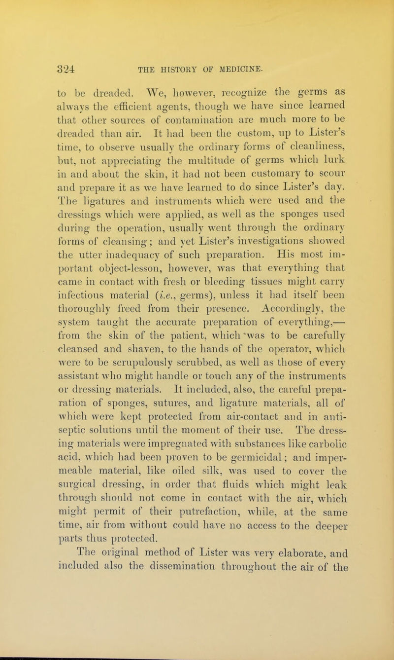 to be dreaded. We, however, recognize the germs as always the efficient agents, though we have since learned that other sources of contamination are much more to he (headed than air. It had been the custom, up to Lister's time, to observe usually the ordinary forms of cleanliness, hut, not appreciating the multitude of germs which lurk in and about the skin, it had not been customary to scour and prepare it as we have learned to do since Lister's day. The ligatures and instruments which were used and the dressings which were applied, as well as the sponges used during the operation, usually went through the ordinal} forms of cleansing; and yet Lister's investigations showed the utter inadequacy of such preparation. His most im- portant object-lesson, however, was that everything that came in contact with fresh or bleeding tissues might carry infectious material (i.e., germs), unless it had itself been thoroughly freed from their presence. Accordingly, the system taught the accurate preparation of everything,— from the skin of the patient, which was to be carefully cleansed and shaven, to the hands of the operator, which were to be scrupulously scrubbed, as well as those of every assistant who might handle or touch any of the instruments or dressing materials. It included, also, the careful prepa- ration of sponges, sutures, and ligature materials, all of which were kept protected from air-contact and in anti- septic solutions until the moment of their use. The dress- ing materials were impregnated with substances like carbolic acid, which had been proven to be germicidal; and imper- meable material, like oiled silk, was used to cover the surgical dressing, in order that fluids which might leak through should not come in contact with the air, which might permit of their putrefaction, while, at the same time, air from without could have no access to the deeper parts thus protected. The original method of Lister was very elaborate, and included also the dissemination throughout the air of the