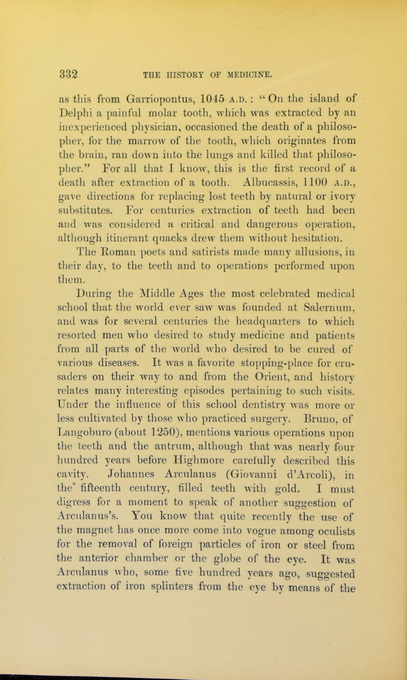 as this from Garriopontus, 1045 a.d. :  On the island of Delphi a painful molar tooth, which was extracted by an inexperienced physician, occasioned the death of a philoso- pher, for the marrow of the tooth, which originates from the brain, ran down into the lungs and killed that philoso- pher. For all that I know, this is the first record of a death after extraction of a tooth. Albucassis, 1100 A.D., gave directions for replacing lost teeth by natural or ivory substitutes. For centuries extraction of teeth had been and was considered a critical and dangerous operation, although itinerant quacks drew them without hesitation. The Roman poets and satirists made many allusions, in their day, to the teeth and to operations performed upon them. Daring the Middle Ages the most celebrated medical school that the world ever saw was founded at Salernum, and was for several centuries the headquarters to which resorted men who desired to study medicine and patients from all parts of the world who desired to be cured of various diseases. It was a favorite stopping-place for cru- saders on their way to and from the Orient, and history relates many interesting episodes pertaining to such visits. Under the influence of this school dentistry was more or less cultivated by those who practiced surgery. Bruno, of Langoburo (about 1250), mentions various operations upon the teeth and the antrum, although that was nearly four hundred years before Highmore carefully described this cavity. Johannes Arculanus (Giovanni d'Arcoli), in the* fifteenth century, filled teeth with gold. I must digress for a moment to speak of another suggestion of Arcnlanus's. You know that quite recently the use of the magnet has once more come into vogue among oculists for the removal of foreign particles of iron or steel from the anterior chamber or the globe of the eye. It was Arculanus who, some five hundred years ago, suggested extraction of iron splinters from the eye by means of the