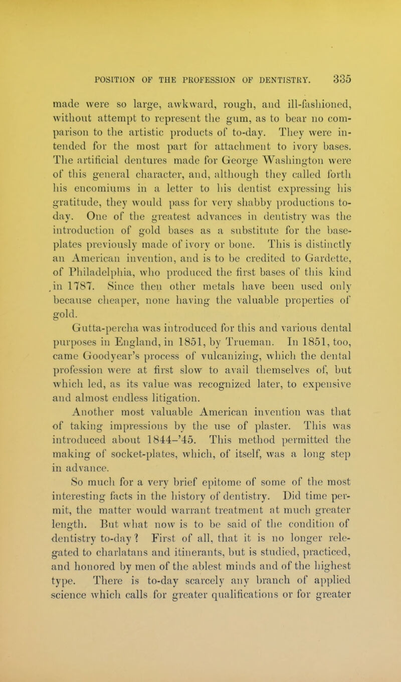 made were so large, awkward, rough, and ill-fashioned, without attempt to represent the gum, as to bear no com- parison to the artistic products of to-day. They were in- tended for the most part for attachment to ivory bases. The artificial dentures made for George Washington were of this general character, and, although they called forth his encomiums in a letter to his dentist expressing his gratitude, they would pass for very shabby productions to- day. One of the greatest advances in dentistry was the introduction of gold bases as a substitute for the base- plates previously made of ivory or bone. This is distinctly an American invention, and is to be credited to Gardette, of Philadelphia, who produced the first bases of this kind ,in 1787. Since then other metals have been used only because cheaper, none having the valuable properties of gold. Gutta-percha was introduced for this and various dental purposes in England, in 1851, by Trueman. In 1851, too, came Goodyear's process of vulcanizing, which the dental profession were at first slow to avail themselves of, but which led, as its value was recognized later, to expensive and almost endless litigation. Another most valuable American invention was that of taking impressions by the use of plaster. This was introduced about 1844-'45. This method permitted the making of socket-plates, which, of itself, was a long step in advance. So much for a very brief epitome of some of the most interesting facts in the history of dentistry. Did time per- mit, the matter would warrant treatment at much greater length. But what now is to be said of the condition of dentistry to-day % First of all, that it is no longer rele- gated to charlatans and itinerants, but is studied, practiced, and honored by men of the ablest minds and of the highest type. There is to-day scarcely any branch of applied science which calls for greater qualifications or for greater