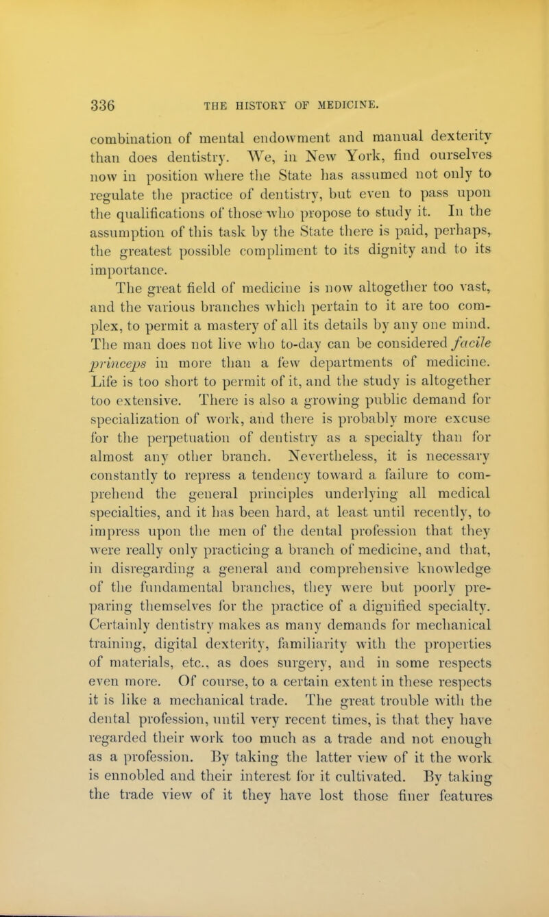 combination of mental endowment and manual dexterity than does dentistry. We, in New York, find ourselves now in position where the State has assumed not only to regulate the practice of dentistry, but even to pass upon the qualifications of those who propose to study it. In the assumption of this task by the State there is paid, perhaps, the greatest possible compliment to its dignity and to its importance. The great field of medicine is now altogether too vast, and the various branches which pertain to it are too com- plex, to permit a mastery of all its details by any one mind. The man does not live who to-day can be considered facile princeps in more than a few departments of medicine. Life is too short to permit of it, and the study is altogether too extensive. There is also a growing public demand for specialization of work, and there is probably more excuse for the perpetuation of dentistry as a specialty than for almost any other branch. Nevertheless, it is necessary constantly to repress a tendency toward a failure to com- prehend the general principles underlying all medical specialties, and it has been hard, at least until recently, to impress upon the men of the dental profession that they were really only practicing a branch of medicine, and that, in disregarding a general and comprehensive knowledge of the fundamental branches, they were but poorly pre- paring themselves for the practice of a dignified specialty. Certainly dentistry makes as many demands for mechanical training, digital dexterity, familiarity with the properties of materials, etc., as does surgery, and in some respects even more. Of course, to a certain extent in these respects it is like a mechanical trade. The great trouble with the dental profession, until very recent times, is that they have regarded their work too much as a trade and not enough as a profession. By taking the latter view of it the work is ennobled and their interest for it cultivated. By taking the trade view of it they have lost those finer features