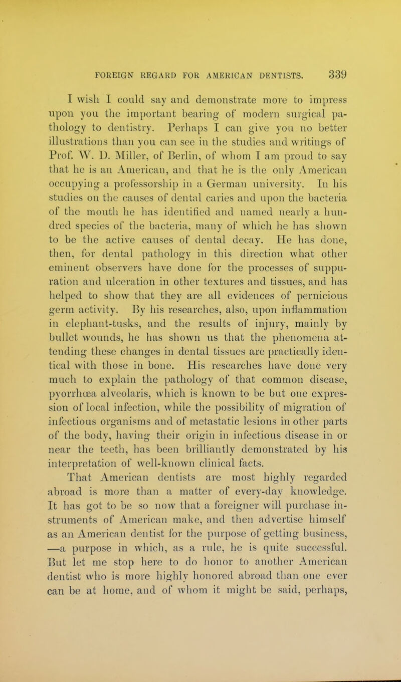 I wish I could say and demonstrate more to impress upon you the important bearing of modern surgical pa- thology to dentistry. Perhaps I can give you no better illustrations than you can see in the studies and writings of Prof. W. D. Miller, of Berlin, of whom I am proud to say that he is an American, and that he is the only American occupying a. professorship in a German university. In his studies on the causes of dental caries and upon the bacteria of the mouth lie has identified and named nearly a hun- dred species of the bacteria, many of which he has shown to be the active causes of dental decay. He has done, then, for dental pathology in this direction what other eminent observers have done for the processes of suppu- ration and ulceration in other textures and tissues, and has helped to show that they are all evidences of pernicious germ activity. By his researches, also, upon inflammation in elephant-tusks, and the results of injury, mainly by bullet wounds, he has shown us that the phenomena at- tending these changes in dental tissues are practically iden- tical with those in bone. His researches have done very much to explain the pathology of that common disease, pyorrhcea alveolaris, which is known to be but one expres- sion of local infection, while the possibility of migration of infectious organisms and of metastatic lesions in other parts of the body, having their origin in infectious disease in or near the teeth, has been brilliantly demonstrated by his interpretation of well-known clinical facts. That American dentists are most highly regarded abroad is more than a matter of every-day knowledge. It has got to be so now that a foreigner will purchase in- struments of American make, and then advertise himself as an American dentist for the purpose of getting business, —a purpose in which, as a rule, he is quite successful. But let me stop here to do honor to another American dentist who is more highly honored abroad than one ever can be at home, and of whom it might be said, perhaps,