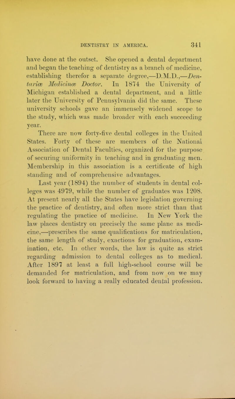 have done at the outset. She opened a dental department and began the teaching of dentistry as a branch of medicine, establishing therefor a separate degree,—D.M.D.,—Den- taricB Medicines Doctor. In 1874 the University of Michigan established a dental department, and a little later the University of Pennsylvania did the same. These university schools gave an immensely widened scope to the study, which was made broader with each succeeding year. There are now fortv-five dental colleges in the United States. Forty of these are members of the National Association of Dental Faculties, organized for the purpose of securing uniformity in teaching and in graduating men. Membership in this association is a certificate of high standing and of comprehensive advantages. Last year (1894) the number of students in dental col- leges was 4979, while the number of graduates was 1208. At present nearly all the States have legislation governing the practice of dentistry, and often more strict than that regulating the practice of medicine. In New York the law places dentistry on precisely the same plane as medi- cine,—prescribes the same qualifications for matriculation, the same length of study, exactions for graduation, exam- ination, etc. In other words, the law is quite as strict regarding admission to dental colleges as to medical. After 1897 at least a full high-school course will be demanded for matriculation, and from now on we may look forward to having a really educated dental profession.