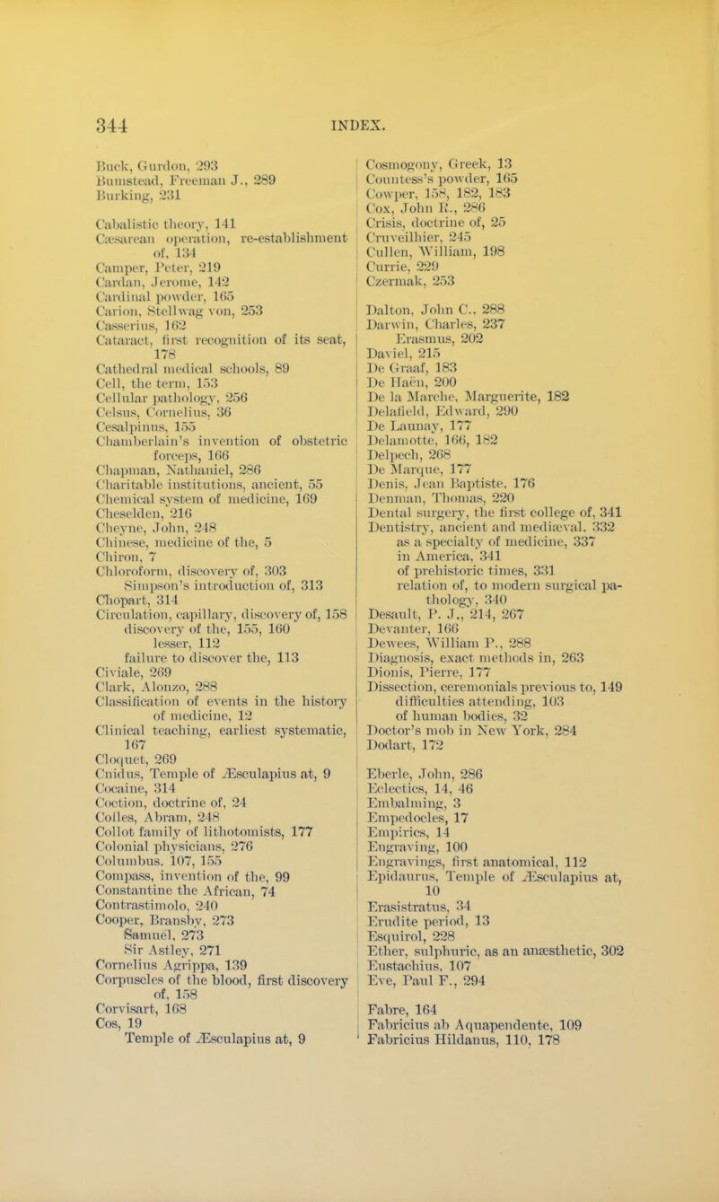 Buck, Gordon, 293 Bumstead, Freeman J.. 289 Burking, 231 Cabalistic theory, 141 Csesarean operation, re-establishment of, 134 damper, Peter, 219 Cardan, Jerome, 142 Cardinal powder, 165 Carion, Stellwag von, 253 Casserius, 162 Cataract, first recognition of its seat, 178 Cathedral medical scbools, 89 Cell, tlic term, 153 Cellular pathology, 256 Celsus, Cornelius. 36 Cesalpinus, 155 Chamberlain's invention of obstetric forceps, 166 Chapman, Nathaniel, 286 Charitable institutions, ancient, 55 Chemical system of medicine, 169 (lieselden, 216 Cheyne, John, 248 Chinese, medicine of the, 5 Chiron, 7 Chloroform, discovery of, 303 Simpson's introduction of, 313 Chopart, 314 Circulation, capillary, discovery of, 158 discovery of the, 155, 160 lesser, 112 failure to discover the, 113 Civiale, 269 ( lark, Alonzo, 288 Classification of events in the history of medicine, 12 Clinical teaching, earliest systematic, 167 Cloquet, 269 ( nidus. Temple of iEsculapius at, 9 (locaine, 314 (loci ton, doctrine of, 24 Codes, Abram, 248 Collot family of lithotomists, 177 Colonial physicians, 276 Columbus, 107, 155 Compass, invention of the, 99 Constantine the African, 74 Contrastimolo, 240 Cooper, Bransby, 273 Samuel, 273 Sir Astley, 271 Cornelius Agrippa, 139 Corpuscles of the blood, first discovery of, 158 Corvisart, 168 Cos, 19 Temple of iEsculapius at, 9 Cosmogony, Greek, 13 Countess's powder, 165 Cowper, 15*, 182, 183 Cox. John 1,'., 286 Crisis, doctrine of, 25 Cruveilhier, 215 | Cullen, William, 198 Carrie, 229 Czermak, 253 Dalton, Jobn C. 288 | Darwin, Charles. 237 Erasmus, 202 Daviel, 215 De Graaf, 183 De Haen, 200 De la Marche, Marguerite, 182 Delafield, Edward. 290 ! De Launay, 177 Delamotte, 166, 182 Delpech, 268 De Marque, 177 Denis. Jean Baptiste, 176 Denman, Thomas, 220 Dental surgery, the first college of, 341 Dentistry, ancient and mediaeval, 332 as a specialty of medicine, 337 in America, 341 of prehistoric times, 331 relation of, to modern surgical pa- thology, 340 Desault, P. J., 214, 267 Devanter, 166 Dewees, William P., 288 Diagnosis, exact methods in, 263 Dionis, Pierre, 177 Dissection, ceremonials previous to, 149 difficulties attending, 103 of human bodies, 32 Doctor's mob in New York, 284 Dodart, 172 Eberle, John, 286 Eclectics, 14, 46 Embalming, 3 Empedocles, 17 Empirics, 14 Engraving, 100 Engravings, first anatomical, 112 Epidaurus, Temple of iEsculapius at, 10 Erasistratus, 34 Erudite period, 13 Esquirol, 228 Ether, sulphuric, as an anaesthetic, 302 Eustachius, 107 Eve, Paul F., 294 Fabre, 164 Fabricius ah Aquapendente, 109 Fabricius Hildanus, 110, 178