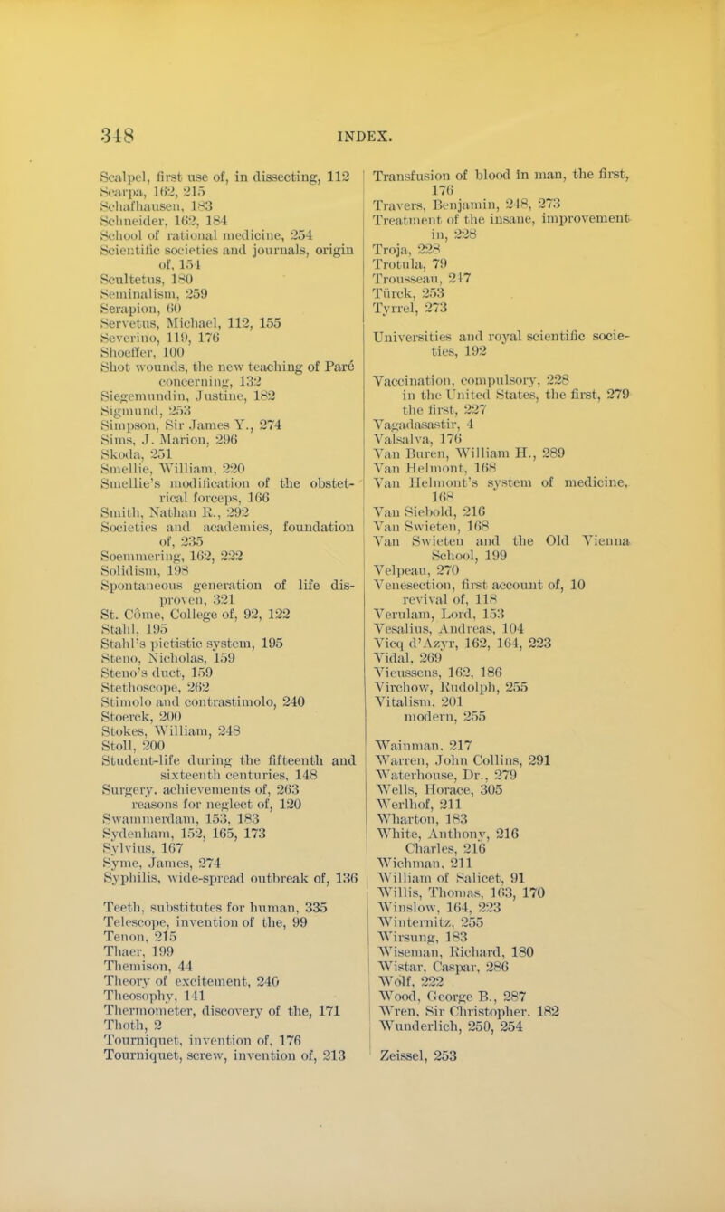 Scalpel, first use of, in dissecting, 112 Scarpa, 102, 215 Sohafhaosen, 183 Schneider, 102, 184 School of rational medicine, 254 Scientific societies and journals, origin of. 154 Seultetus, 1*0 Seminalism, 259 Serapion, 00 Servetus, Michael, 112, 155 Severino, 11!), 170 Shoeffer, 100 Shot wounds, the new teaching of Pare concerning, 132 Siegeinundin, Justine, 182 Signuind, 253 Simpson, Sir James Y., 274 Sims, J. .Marion. 296 Skoda, 251 Smellie, William, 220 Smellie's modification of the obstet- rical forceps, 100 Smith, Nathan R., 292 Societies and academies, foundation of, 235 Soemmering, 102, 222 Solidism, L98 Spontaneous generation of life dis- pio\ en, 321 St. Come, College of, 92, 122 Stahl, L95 Stahl's pietistic system, 195 Steno, Nicholas, 159 Steno's duct, 159 Stethoscope, 262 Stimolo and contrastimolo, 240 Stoerck, 200 Stokes, William, 248 Stoll, 200 Student-life during the fifteenth and sixteenth centuries, 148 Surgery, achievements of, 203 reasons for neglect of, 120 Swammerdam, 1~>.!, 183 Sydenham, 152, 105, 173 Sylvius. 107 Svme, James, 271 Syphilis, wide-spread outbreak of, 130 Teeth, substitutes for human, 335 Telescope, invention of the, 99 Tenon, 215 Thaer, 199 Themison, 11 Theory of excitement, 240 Theosophy, 141 Thermometer, discovery of the, 171 Thoth, 2 Tourniquet, invention of, 176 Tourniquet, screw, invention of, 213 Transfusion of blood in man, the first, 176 Travers, Benjamin, 248, 27:; Treatment of the insane, improvement in, 228 Troja, 228 Trotula, 79 Trousseau, 217 Tiirck, 253 Tyrrel, 273 Universities and royal scientific socie- ties, 192 Vaccination, compulsory, 228 in the United states, the first, 279 the first, 227 Vagada.sa.stir, 4 Valsalva, 176 Van Buren, William H., 289 Van 1 [elinont, 10S Van Helmont's system of medicine. 168 Van Siebold, 210 ! Van Swieten, 108 Van Swieten and the Old Vienna School, 199 Velpeau, 270 Venesection, first account of, 10 revival of, 118 Verulam, Lord, 153 Vcsalius, Andreas, 104 Vicq d'A/.vr, 102, 104, 223 Vidal, 269 Vieussens, 102, 180 Virchow, Rudolph, 255 Vitalism, 201 modern, 255 Wainman. 217 Warren, John Collins, 291 Waterhonse, Dr., 279 Wells, Horace, 305 Werlhof, 211 Wharton, 183 White, Anthony, 216 Charles, 216 Wichman. 211 William of Salicet, 91 Willis, Thomas, 103, 170 Winslow, 104, 223 Winternitz, 255 Wirsung, 183 Wiseman, Richard, 180 Wistar. Caspar, 286 Wolf, 222 Wood, George B., 287 Wren, Sir Christopher. 182 Wunderlich, 250, 254 Zeissel, 253