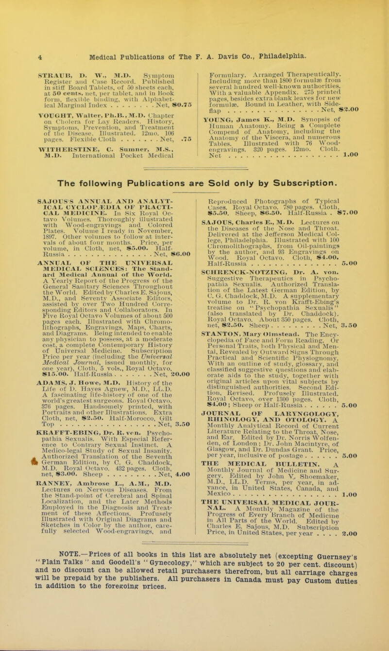 STRAUB, D. \v., M.D. Symptom Register and Case Record. Published in stiff Board Tablets, of 50 sheets each, at 50 cents, net. per tablet, and in Hook form, flexible binding, with Alphabet- ical Marginal Index Net, 80.75 VOUGHT, Walter, rh.lt., M.D. Chapter on Cholera for Lay Readers. History, Symptoms, Prevention, and Treatment of the Disease. Illustrated. 12mO. 106 pages. Flexible Cloth Net, .75 WIT HER ST INK, C. Sumner, M.S., M.D. International Pocket Medical Formulary. Arranged Therapeutically. Including more than 1800 formulae from several hundred well-known authorities. With a valuable Appendix. 275 printed pages, besides extra blank leaves for new formulae. Bound in Leather, with Side- flap Net, 82.00 YOUNG, James K., M.D. Synopsis of Human Anatomy. Being a Complete Oompend of Anatomy, including the Anatomv of the Viscera, and numerous Tables. Illustrated with 76 Wood- engravings. 320 pages. 12mo. Cloth. Net LOO The following Publications are Sold only by Subscription. SAJOISS ANNUAL AND ANALYT- ICAL CYCLOr.EDIA OF PRACTI- CAL MEDICINE. In six Royal Oc- tavo Volumes. Thoroughly illustrated with Wood-engravings and Colored Plates. Volume I ready in November, 1897. Other volumes to follow at inter- vals of about four months. Price, per volume, in Cloth, net, 85.OO. Half- Russia Net, 8G.00 ANNUAL OK THE UNIVERSAL MEDICAL SCIENCES: The Stand- ard Medical Annual of the World. A Yearly Report of the Progress of the General'Sanitary Sciences Throughout the World. Edited by Charles E. Sajous, M.D., and Seventy Associate Editors, assisted by over Two Hundred Corre- sponding Editors and Collaborators. In Five Royal Octavo Volumes of about 500 pases each. Illustrated with Chromo- lithographs, Engravings, Maps, Charts, and Diagrams. Being intended to enable any physician to possess, at a moderate cost, a complete Contemporary History of Universal Medicine. Subscription Price per year (including the Universal Medical journal, issued monthly, for one vear), Cloth, 5 vols., Royal Octavo, 815.00. Half-Russia. .Net, 20.00 ADAMS, J. Howe, M.D. History of the Life of D, Hayes Agnew, M.D., LL.D. A fascinating life-history of one of the world'sgreatesl surgeons. Royal Octavo. 376 pages. Handsomely printed, with Portraits and other Illustrations. Extra Cloth, net. $2.50. Half-Morocco, Gilt Top Net, 3.50 KRAFFT-EBING, Dr. R. ven. Psycho- pathia Sexualis. With Especial Refer- ence to Contrary Sexual Instinct. A Medico-legal Study of Sexual Insanity. Authorized Translation of the Seventh t German Edition, by C. G. Chaddock, M.D. Roval Octavo. 432 pages. Cloth, net, 83.00. Sheep Net, 4.00 RANNEY, Ambrose L., A.M., M.D. Lectures on Nervous Diseases. From the Stand-point of Cerebral and Spinal Localization, and the Later Methods Employed in the Diagnosis and Treat- ment of these Affections. Profusely Illustrated with Original Diagrams and Sketches in Color by the author, care- fully selected Wood-engravings, and Reproduced Photographs of Typical Cases. Royal Octavo. 780 pages. Cloth, 85.50. Sheep, 80.50. Halt-Russia . 87.00 SAJOUS, Charles E., M.D. Lectures on the Diseases of the Nose and Throat. Delivered at the Jefferson Medieal Col- lege, Philadelphia. Illustrated with 100 Chromolithographs, from Oil-paintings by the author, and 93 Engravings on Wood. Royal Octavo. Cloth, 84.00. Half-Russia 5.00 SCHRENCK-NOTZING, Dr. A. von. Suggestive Therapeutics in Psycho- patina Sexualis. Authorized Transla- tion of the Latest German Edition, by C. G. Chaddock, M.D. A supplementary volume to Dr. R. von Kralft-Ebing's treatise on  Psychopathia Sexualis (also translated by Dr. Chaddock). Roval Octavo. About 350 pages. Cloth, net, 82.50. Sheep Net, 3.50 STANTON, Mary Olmstead. The Ency- clopedia of Face and Form Reading. Or Personal Traits, both Physical and Men- tal, Revealed by O ntward Signs Through Practical and Scientific Physiognomy, With an outline of study, glossary, and classified suggestive questions and elab- orate aids to the study, together with original articles upon vital subjects by distinguished authorities. Second Edi- tion. Revised. Profusely Illustrated. Royal Octavo, over 1300 pages. Cloth, 84.00 ; Sheep or Half-Russia 5.00 JOURNAL OF LARYNGOLOGY, RHINOLOGY, AND OTOLOGY. A Monthly Analytical Record of Current Literature Relating to the Throat, Nose, and Ear. Edited by Dr. Norris Wolfen- den, of London ; Dr. John Macintvre, of Glasgow, and Dr. Dundas Grant. 'Price, per year, inclusive of postage 5.00 THE MEDICAL BULLETIN. A Monthly Journal of Medicine and Sur- gery. Edited by John V. Shoemaker, M.D., LL.D. Terms, per year, in ad- vance, in United States, Canada, and Mexico 1.00 THE UNIVERSAL MEDICAL JOUR- NAL. A Monthly Magazine of the Progress of Every Branch of Medicine in All Parts of the World. Edited by Charles E. Sajous, M.D. Subscription Price, in United States, per vear .... 2.00 NOTE.—Prices of all books in this list are absolutely net (excepting Guernsey's Plain Talks  and Goodells  Gynecology, which are subject to 20 per cent, discount) and no discount can be allowed retail purchasers therefrom, but all carriage charges will be prepaid by the publishers. All purchasers in Canada must pay Custom duties in addition to the foregoing prices.