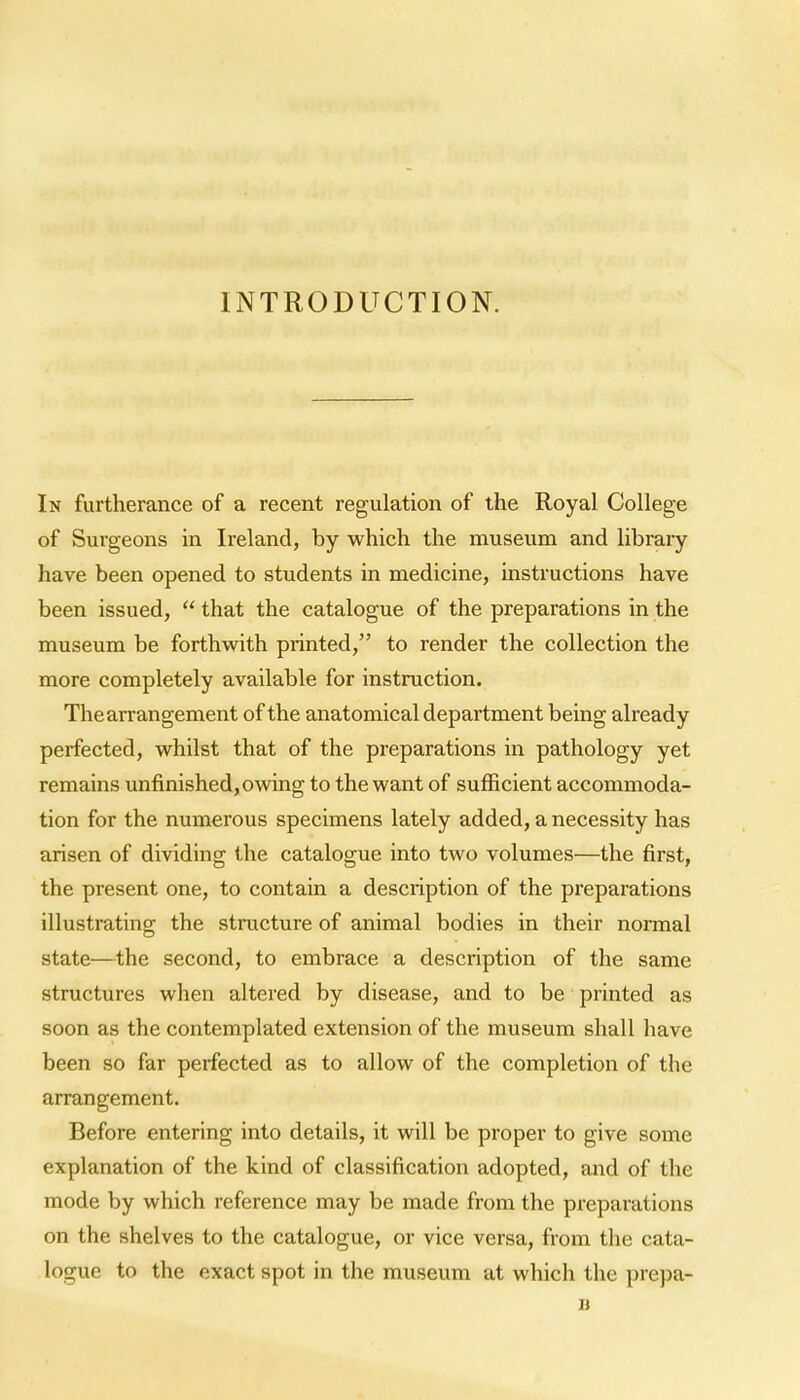 INTRODUCTION. In furtherance of a recent regulation of the Royal College of Surgeons in Ireland, by which the museum and library have been opened to students in medicine, instructions have been issued,  that the catalogue of the preparations in the museum be forthwith printed, to render the collection the more completely available for instruction. The arrangement of the anatomical department being already pei'fected, whilst that of the preparations in pathology yet remains unfinished, owing to the want of sufficient accommoda- tion for the numerous specimens lately added, a necessity has arisen of dividing the catalogue into two volumes—the first, the present one, to contain a description of the preparations illustrating the structure of animal bodies in their normal state—the second, to embrace a description of the same structures when altered by disease, and to be printed as soon as the contemplated extension of the museum shall have been so far perfected as to allow of the completion of the arrangement. Before entering into details, it will be proper to give some explanation of the kind of classification adopted, and of the mode by which reference may be made from the preparations on the shelves to the catalogue, or vice versa, from the cata- logue to the exact spot in the museum at which the prepa- u