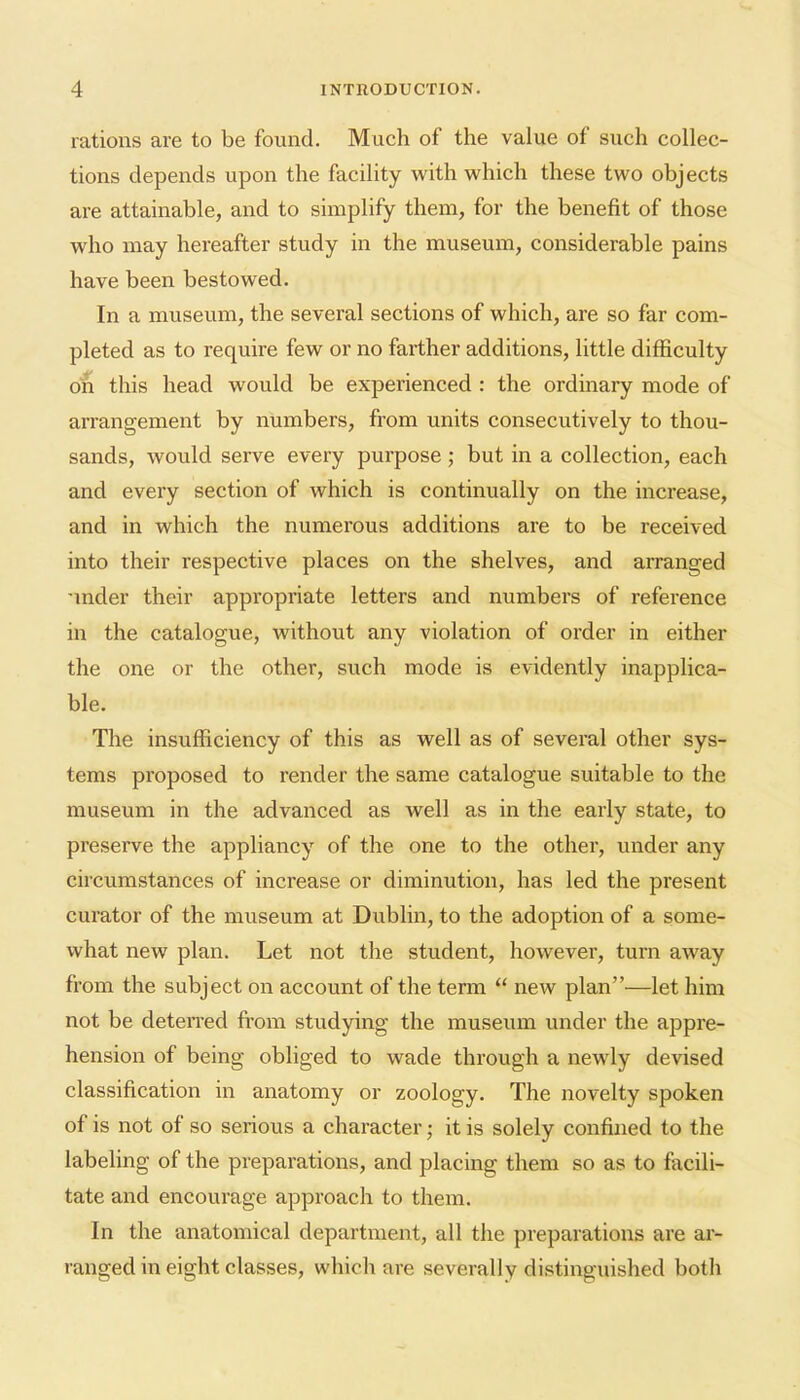 rations are to be found. Much of the value of such collec- tions depends upon the facility with which these two objects are attainable, and to simplify them, for the benefit of those who may hereafter study in the museum, considerable pains have been bestowed. In a museum, the several sections of which, are so far com- pleted as to require few or no farther additions, little difficulty on this head would be experienced : the ordinary mode of arrangement by numbers, from units consecutively to thou- sands, Avould serve every purpose but in a collection, each and every section of which is continually on the increase, and in which the numerous additions are to be received into their respective places on the shelves, and arranged -inder their appropriate letters and numbers of reference in the catalogue, without any violation of order in either the one or the other, such mode is evidently inapplica- ble. The insufficiency of this as well as of several other sys- tems proposed to render the same catalogue suitable to the museum in the advanced as well as in the early state, to preserve the appliancy of the one to the other, under any circumstances of increase or diminution, has led the present curator of the museum at Dublin, to the adoption of a some- what new plan. Let not the student, however, turn away from the subject on account of the term  new plan—let him not be deteiTed from studying the museum under the appre- hension of being obliged to wade through a newly devised classification in anatomy or zoology. The novelty spoken of is not of so serious a character; it is solely confined to the labeling of the preparations, and placing them so as to facili- tate and encourage approach to them. In the anatomical department, all the preparations are ai- ranged in eight classes, which are severally distinguished both