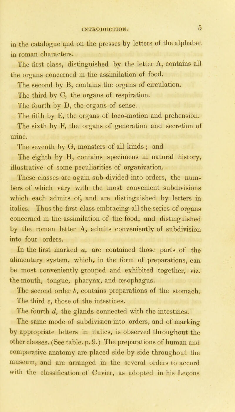 in the catalogue and on the presses by letters of the alphabet m roman characters. The first class, distinguished by the letter A, contains all the orsfans concerned in the assimilation of food. The second by B, contains the organs of circulation. The third by C, the organs of respiration. The fourth by D, the organs of sense. The fifth by E, the organs of loco-motion and prehension. The sixth by F, the organs of generation and secretion of urine. The seventh by G, monsters of all kinds ; and The eighth by H, contams specimens in natural history, illustrative of some peculiarities of organization. These classes are again sub-divided into orders, the num- bers of which vary with the most convenient subdivisions which each admits of, and are distinguished by letters in italics. Thus the first class embracing all the series of organs concerned in the assimilation of the food, and distinguished by the roman letter A, admits conveniently of subdivision into four orders. In the first marked a, are contained those parts of the alimentary system, which,/ in the form of preparations, can be most conveniently grouped and exhibited together, viz. the mouth, tongue, pharynx, and oesophagus. The second order b, contains preparations of the stomach. The third c, those of the intestines. The fourth d, the glands connected with the intestines. The same mode of subdivision into orders, and of marking by appropriate letters in italics, is observed throughout the other classes. (See table, p. 9.) The preparations of human and comparative anatomy are placed side by side throughout the museum, and are arranged in the several orders to accord with the classification of Cuvier, as adopted in his Lemons