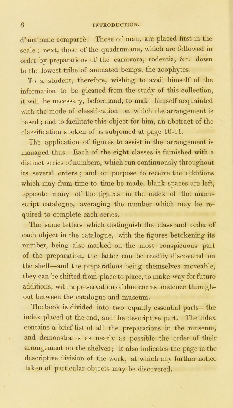 d'anatomie comparee. Those of man, are placed first in the scale; next, those of the quadrumana, which are followed in order by preparations of the carnivora, rodentia, &c, down to the lowest tribe of animated beings, the zoophytes. To a student, therefore, wishing to avail himself of the information to be gleaned from the study of this collection, it will be necessary, beforehand, to make himself acquainted with the mode of classification on which the arrangement is based ; and to facilitate this object for him, an abstract of the classification spoken of is subjoined at page 10-11. The application of figures to assist in the arrangement is managed thus. Each of the eight classes is furnished with a distinct series of numbers, which run continuously throughout its several orders ; and on purpose to receive the additions which may from time to time be made, blank spaces are left, opposite many of the figures in the index of the manu- script catalogue, averaging the number which may be re- quired to complete each series. The same letters which distinguish the class and order of each object in the catalogue, with the figures betokening its number, being also marked on the most conspicuous part of the preparation, the latter can be readily discovered on the shelf—and the preparations being themselves moveable, they can be shifted from place to place, to make way for future additions, with a preservation of due correspondence through- out between the catalogue and museum. The book is divided into two equally essential parts—the index placed at the end, and the descriptive part. The index contains a brief list of all the preparations in the museum, and demonstrates as neai'ly as possible the order of their arrangement on the shelves; it also indicates the page in the descriptive division of the work, at which any further notice taken of particular objects may be discovered.