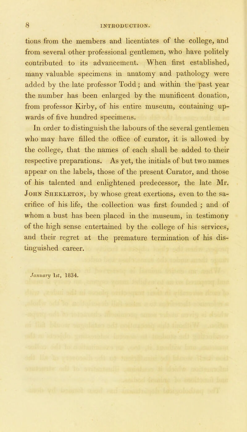 tions from the members and licentiates of the college, and from several other professional gentlemen, who have politely contributed to its advancement. When first established, many valuable specimens in anatomy and pathology were added by the late professor Todd ; and within the past year the number has been enlarged by the munificent donation, from professor Kirby, of his entire museum, containing up- wards of five hundred specimens. In order to distinguish the labours of the several gentlemen who may have filled the office of curator, it is allowed by the college, that the names of each shall be added to their respective preparations. As yet, the initials of but two names appear on the labels, those of the present Curator, and those of his talented and enlightened predecessor, the late Mr. John Shekleton, by whose great exertions, even to the sa- crifice of his life, the collection was first founded ; and of whom a bust has been placed in the museum, in testimony of the high sense entertained by the college of his services, and their regret at the premature termination of his dis- tinguished career. January 1st, 1834.