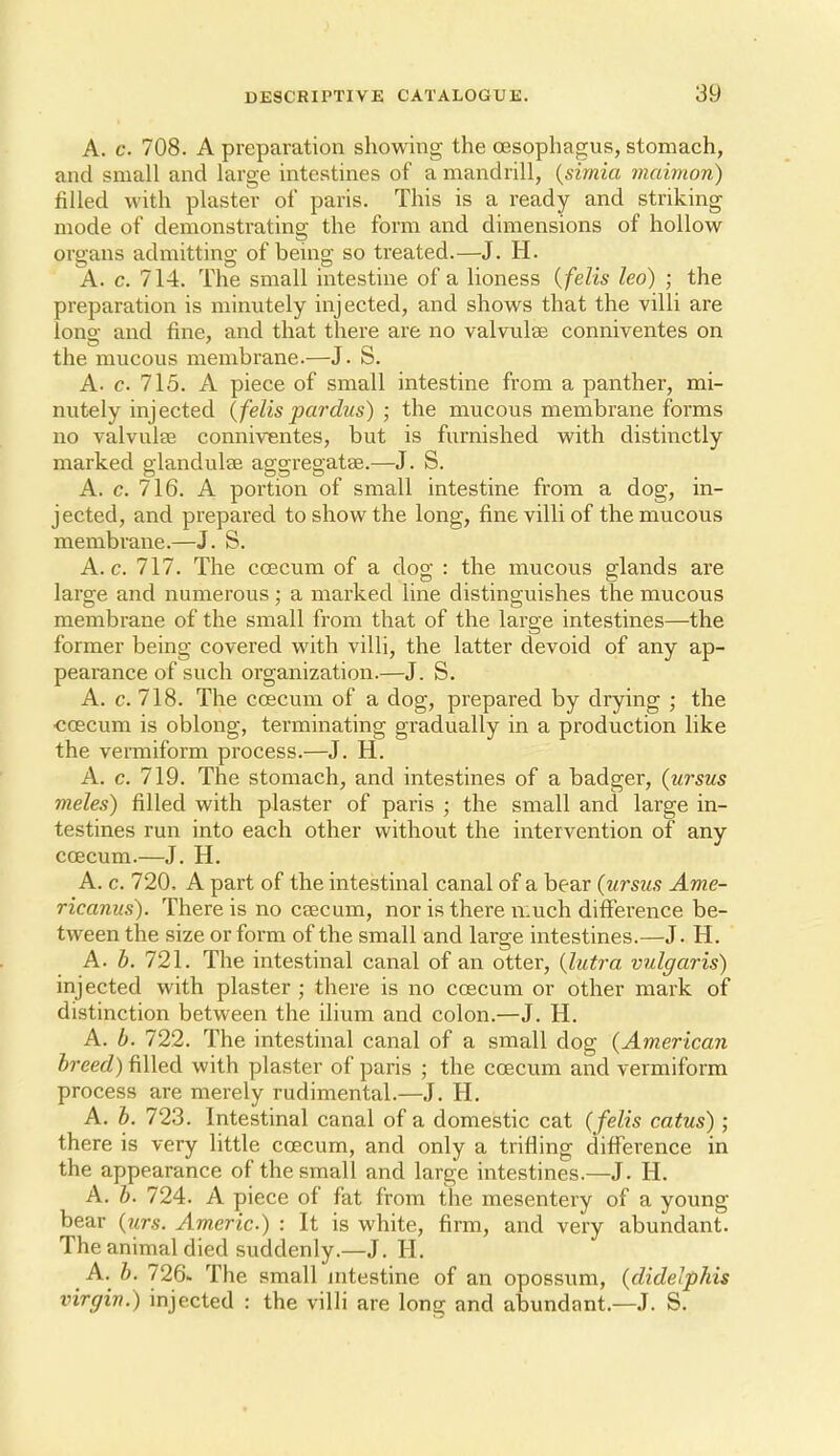 A. c. 708. A preparation showing the oesophagus, stomach, and small and large intestines of a mandrill, {simia maimon) filled with plaster of paris. This is a ready and striking mode of demonstrating the form and dimensions of hollow organs admitting of being so treated.—J. H. A. c. 714. The small intestine of a lioness {felis leo) ; the preparation is minutely injected, and shows that the villi are long and fine, and that there are no valvulse conniventes on the mucous membrane.—J. S. A. c. 715. A piece of small intestine from a panther, mi- nutely injected {felis pardus) ; the mucous membrane forms no valvulee conniventes, but is furnished with distinctly marked glandulee aggregatse.—J. S. A. c. 716. A portion of small intestine from a dog, in- jected, and prepai'ed to show the long, fine villi of the mucous membrane.—J. S. A.c. 717. The ccecum of a dog : the mucous glands are large and numerous; a marked line distinguishes the mucous membrane of the small from that of the large intestines—the former being covered with villi, the latter devoid of any ap- pearance of such organization.—J. S. A. c. 718. The ccecum of a dog, prepared by drying ; the ■coscum is oblong, terminating gradually in a production like the vermiform process.—J. H. A. c. 719. The stomach, and intestines of a badger, {ursus meles) filled with plaster of paris ; the small and large in- testines run into each other without the intervention of any ccEcum.—J. H. A. c. 720. A part of the intestinal canal of a bear (ursus Ame- ricanus). There is no caecum, nor is there much difference be- tween the size or form of the small and large intestines.—J. H. A. b. 721. The intestinal canal of an otter, {Intra vulgaris) injected with plaster ; there is no ccecum or other mark of distinction between the ilium and colon.—J. H. A. b. 722. The intestinal canal of a small dog {Americaii breed) filled with plaster of paris ; the ccecum and vermiform process are merely rudimental.—J. H. A. b. 723. Intestinal canal of a domestic cat (felis catus) ; there is very little coecum, and only a trifling difference in the appearance of the small and large intestines.—J. H. A. b. 724. A piece of fat from the mesentery of a young bear (urs. Americ.) : It is white, firm, and very abundant. The animal died suddenly.—J. H. A. b. 726. The small intestine of an opossum, (didelphis virgin.) injected : the villi are long and abundant.—J. S.