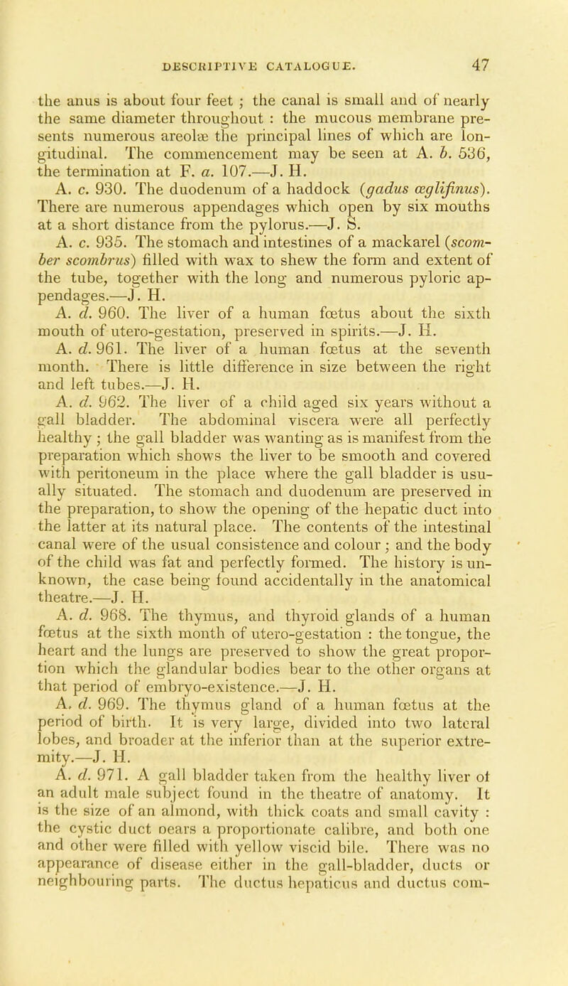 the anus is about four feet ; the canal is small and of nearly the same diameter throughout : the mucous membrane pre- sents numerous areolae the principal lines of which are lon- gitudinal. The commencement may be seen at A. h. 536, the termination at F. a. 107.—J. H. A. c. 930. The duodenum of a haddock (gadus ceglijinus). There are numerous appendages which open by six mouths at a short distance from the pylorus.—J. S. A. c. 935. The stomach and intestines of a mackarel {scom- ber scombrus) filled with wax to shew the form and extent of the tube, together with the long and numerous pyloric ap- pendages.—J, H. A. cl. 960. The liver of a human foetus about the sixth mouth of utero-gestation, preserved in spirits.—J. H. A. d!. 961. The liver of a human foetus at the seventh month. There is little difference in size between the right and left tubes.—J. H. A. d. 962. The liver of a child aged six years without a gall bladder. The abdominal viscera were all perfectly healthy ; the gall bladder was wanting as is manifest from the pi'eparation which shows the liver to be smooth and covered witla peritoneum in the place where the gall bladder is usu- ally situated. The stomach and duodenum are preserved in the preparation, to show the opening of the hepatic duct into the latter at its natural place. The contents of the intestinal canal were of the usual consistence and colour ; and the body of the child was fat and perfectly formed. The history is un- known, the case being found accidentally in the anatomical theatre.—J. H. A. d. 968. The thymus, and thyroid glands of a human foetus at the sixth month of utero-gestation : the tongue, the heart and the lungs are preserved to show the great propor- tion which the glandular bodies bear to the other organs at that period of embryo-existence.—J. H. A, d. 969. The thymus gland of a human foetus at the period of birth. It is very large, divided into two lateral lobes, and broader at the inferior than at the superior extre- mity.—J. H. A. rf. 971, A gall bladder taken from the healthy liver ot an adult male subject found in the theatre of anatomy. It is the size of an almond, with thick coats and small cavity : the cystic duct oears a proportionate calibre, and both one and other were filled with yellow viscid bile. There was no appeai-ance of disease either in the gall-bladder, ducts or neighbouring parts. The ductus hepaticus and ductus com-