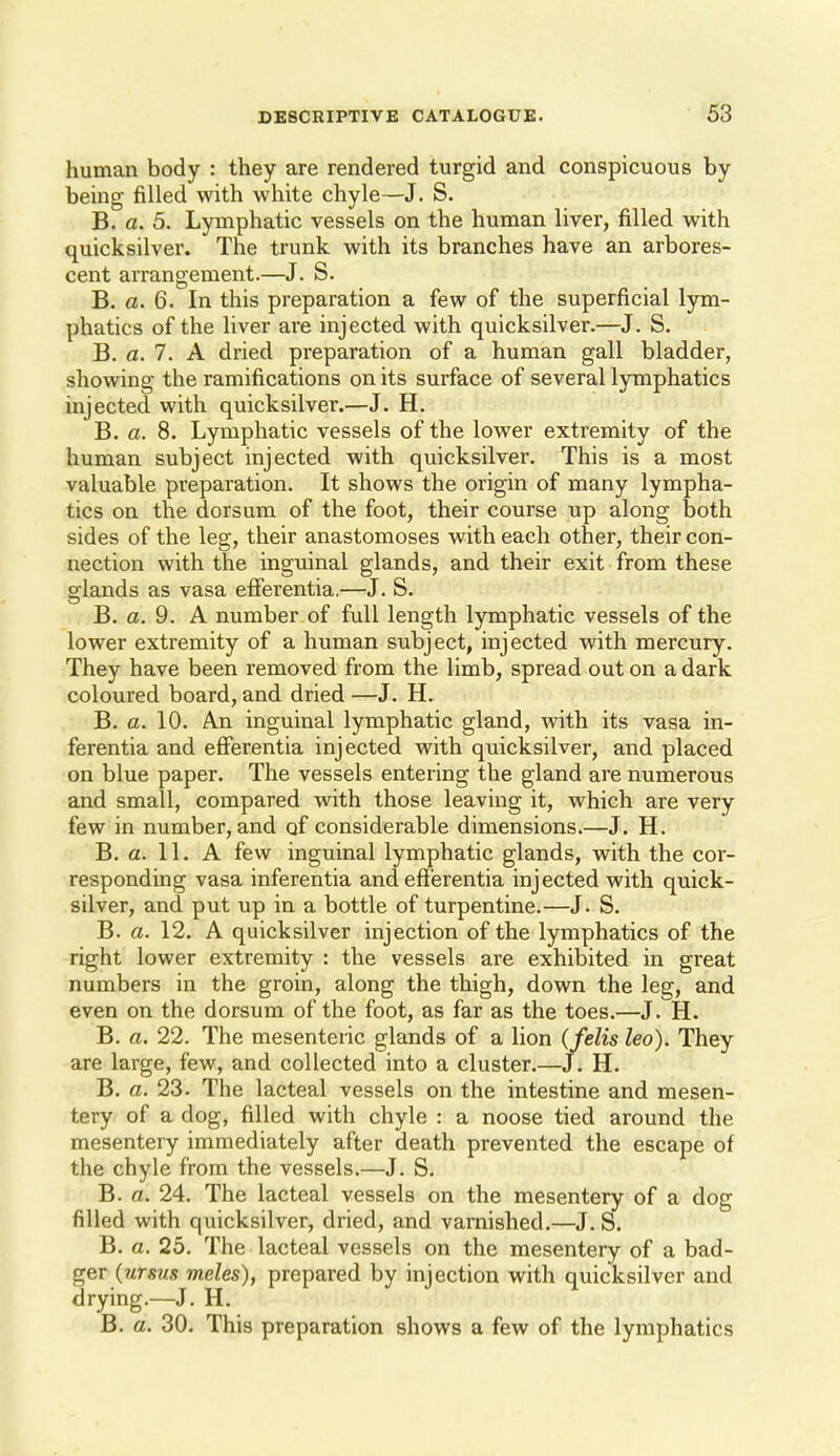 human body : they are rendered turgid and conspicuous by being filled with white chyle—J. S. B. a. 5. Lymphatic vessels on the human liver, filled with quicksilver. The trunk with its branches have an arbores- cent arrangement.—J. S. B. C5. 6. In this preparation a few of the superficial lym- phatics of the liver are injected with quicksilver.—J. S. B. a. 7. A dried preparation of a human gall bladder, showing the ramifications on its surface of several lymphatics injected with quicksilver.—J. H. B. a. 8. Lymphatic vessels of the lower extremity of the human subject injected with quicksilver. This is a most valuable preparation. It shows the origin of many lympha- tics on the dorsum of the foot, their course up along both sides of the leg, their anastomoses with each other, their con- nection with the inguinal glands, and their exit from these glands as vasa efferentia.—J. S. B. a. 9. A number of full length lymphatic vessels of the lower extremity of a human subject, injected with mercury. They have been removed from the limb, spread out on a dark coloured board, and dried —J. H. B. a. 10. An inguinal lymphatic gland, with its vasa in- ferentia and efferentia injected with quicksilver, and placed on blue paper. The vessels entering the gland are numerous and small, compared with those leaving it, which are very few in number, and of considerable dimensions.—J. H. B. a. 11, A few inguinal lymphatic glands, with the cor- responding vasa inferentia and efferentia injected with quick- silver, and put up in a bottle of turpentine.—J. S. B. a. 12. A quicksilver injection of the lymphatics of the right lower extremity : the vessels are exhibited in great numbers in the groin, along the thigh, down the leg, and even on the dorsum of the foot, as far as the toes.—J. H. B. a. 22. The mesenteiic glands of a lion (felis leo). They are large, few, and collected into a cluster,—J. H. B, a. 23. The lacteal vessels on the intestine and mesen- tery of a dog, filled with chyle : a noose tied around the mesentery immediately after death prevented the escape of the chyle from the vessels,—J, S, B. a. 24. The lacteal vessels on the mesentery of a dog filled with quicksilver, dried, and varnished,—J. S. B. a. 25. The lacteal vessels on the mesentery of a bad- ger (wrsws meles), prepared by injection with quicksilver and drying.—J, H. B. a. 30. This preparation shows a few of the lymphatics