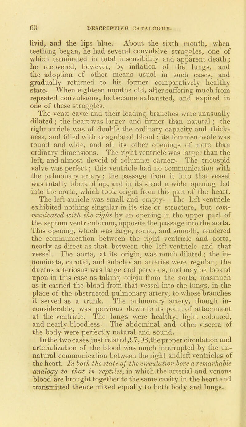 livid, and the lips blue. About the sixth month, when teething began, he had several convulsive struggles, one of which termuiated in total insensibility and apparent death; he recovered, however, by inflation of the lungs, and the adoption of other means usual in such cases, and gradually returned to his former comparatively healthy state. When eighteen months old, after suffering much from repeated convulsions, he became exhausted, and expired in orie of these struggles. The venae cavee and their leading branches were unusually dilated; the heart was larger and firmer than natural; the right auricle was of double the ordinary capacity and thick- ness, and filled with coagulated blood ; its foramen ovale was round and wide, and all its other openings of more than ordinary dimensions. The right ventricle was larger than the left, and almost devoid of columnae carneee. The tricuspid valve was perfect; this ventricle had no communication M'ith the pulmonary artery; the passage from it into that vessel was totally blocked up, and in its stead a wide opening led into the aorta, which took origin from this part of the heart. The left auricle was small and empty. The left ventricle exhibited nothing singular in its size or structure, but com- municated with the right by an opening in the upper part of the septum ventriculorum, opposite the passage into the aorta. This opening, which was large, round, and smooth, rendered the communication between the right ventricle and aorta, nearly as direct as that between the left ventricle and that vessel. The aorta, at its origin, was much dilated; the in- nominata, carotid, and subclavian arteries were regular; the ductus arteriosus was lai'ge and pervious, and may be looked upon in this case as taking origin from the aorta, inasmuch as it carried the blood from that vessel into the lungs, in the place of the obstructed pulmonary artery, to whose branches it served as a trunk. The pulmonary artery, though in- considerable, was pervious down to its point of attachment at the ventricle. The lungs were healthy, light coloured, and nearly.bloodless. The abdominal and other viscera of the body were perfectly natural and sound. In the twocases just related, 97,98,the proper circulation and arterialization of the blood was much interrupted by the un- natural communication between the right andleft ventricles of the heart. In both the state of the circulation bore a remarkable analogy to that in reptiles, in which the arterial and venous blood are brought together to the same cavity in the heart and transmitted thence mixed equally to both body and lungs.