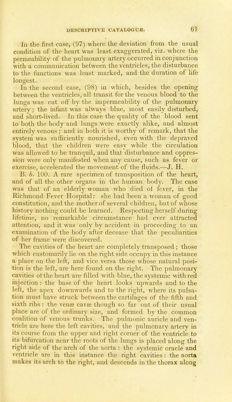 In the first case, (97) where the deviation from the usual condition of the heart was least exaggerated, viz. where the permeability of the pulmonary artery occurred in conj unction with a communication between the ventricles, the disturbance to the functions was least marked, and the duration of life longest. In the second case, (98) in which, besides the opening between the ventricles, all transit for the venous blood to the lungs was cut off by the impermeability of the pulmonary arteiy; the infant was always blue, most easily disturbed, and short-lived. In this case the quality of the blood sent to both the body and lungs were exactly alike, and almost entirely venous ; and in both it is worthy of remark, that the system was sufficiently nourished, even with the depraved blood, that the children were easy while the circulation was allowed to be tranquil, and that disturbance and oppres- sion were only manifested when any cause, such as fever or exercise, accelerated the movement of the fluids.—J. H. B. h. 100. A rare specimen of transposition of the heart, and of all the other organs in the human body. The case was that of an elderly woman who died of fever, in the Richmond Fever Hospital; she had been a woman of good constitution, and the mother of several children, but of whose history nothing could be learned. Respecting herself during lifetime, no remarkable circumstance had ever attracted attention, and it was only by accident in proceeding to an examination of the body after decease that the peculiarities of her frame were discovered. The cavities of the heart are completely transposed ; those which customarily lie on the right side occupy in this instance a place on the left, and vice versa those whose natural posi- tion is the left, are here found on the right. The pulmonary cavities ot the heart are filled with blue, the systemic with red injection : the base of the heart looks upwards and to the left, the apex downwards and to the right, where its pulsa- tion must have struck between the cartilages of the fifth and sixth ribs : the venaj cavse though so far out of their usual place are of the ordinary size, and formed by the common coalition of venous trunks. The pulmonic auricle and ven- tricle are here the left cavities, and the pulmonary artery in its course from the upper and right corner of the ventricle to its bifurcation near the roots of the lungs is placed along the right side of the arch of the aorta : the systemic oracle and ventricle are in this instance the right cavities : the aorta makes its arch to the right, and descends in the thorax along