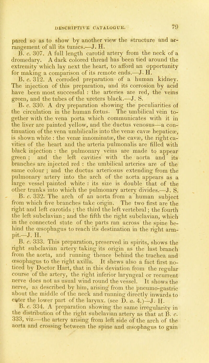 pared so as to show by another view the structure and a^- rangement of all its tunics.—J. H. B. c. 307. A full length carotid artery from the neck of a dromedary. A dark colored thread has been tied around the extremity which lay next the heart, to afford an opportunity for making a comparison of its remote ends.—J. H. B. c. 312. A corroded preparation of a human kidney. The injection of this preparation, and its corrosion by acid have been most successful : the arteries are red, the veins green, and the tubes of the ureters black.—J. S. B. c. 330. A dry preparation showing the peculiarities of the circulation in the human foetus. The umbilical vein to- gether with the vena porta which communicates with it in the liver are painted yellow, and the ductus venosus—a con- tinuation of the vena umbilicalis into the venae cavse hepaticae, is shown white : the venae innominatae, the cavee, the right ca- vities of the heart and the arteria pulmonalis are filled with black injection : the pulmonary veins are made to appear green ; and the left cavities with the aorta and its branches are injected red : the umbilical arteries are of the same colour ; and the ductus arteriosus extending from the pulmonary artery into the arch of the aorta appears as a large vessel painted white : its size is double that of the other trunks into which the pulmonary artery divides.—J. S. B. c. 332. The arch of an aorta from a human subject from which five branches take origin. The two first are the right and left carotids ; the third the left vertebral; the fourth the left subclavian; and the fifth the right subclavian, which in the connected state of the parts ran across the spine be- hind the CESophagus to reach its destination in the risfht aim- pit.-J. H. B. c. 333. This preparation, preserved in spirits, shows the right subclavian artery taking its origin as the last branch from the aorta, and running thence behind the trachea and oesophagus to the right axilla. It shews also a fact first no- ticed by Doctor Hart, that in this deviation from the regular course of the artery, the right inferior laryngeal or recurrent nerve does not as usual wind round the vessel. It shows the nerve, as described by him, arising from the pneumo-gastric about the middle of the neck and running directly inwards to eijter the lower part of the larynx, (see D. a. 4.)—J. H. B. c. 334. A preparation showing the same irregularity in the distribution of the right subclavian artery as that at B. c. 333, viz—the artery arising from left side of the arch of the aorta and crossing between the spine and oesophagus to gain