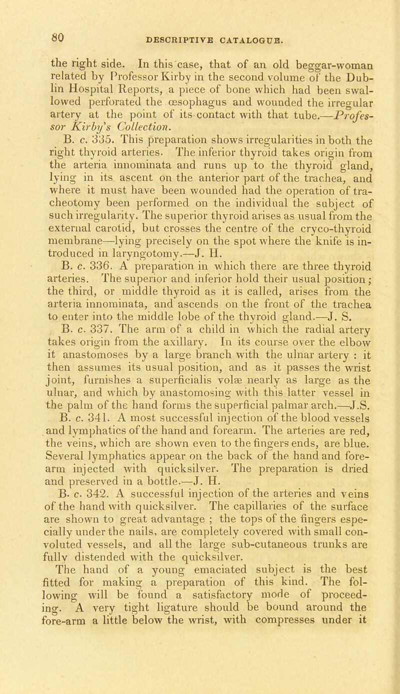 the right side. In this case, that of an old beggar-woman related by Professor Kirby in the second volume of the Dub- lin Hospital Reports, a piece of bone which had been swal- lowed perforated the oesophagus and wounded the irregular ai tery at the point of its-contact with that tube.—Profes- sor Kirhijs Collection. B. c. 335. This preparation shows irregularities in both the right thyroid arteries. The inferior thyroid takes origin from the arteria innominata and runs up to the thyroid gland, lying in its ascent on the anterior part of the trachea, and where it must have been wounded had the operation of tra- cheotomy been performed on the individual the subject of such irregularity. The superior thyroid arises as usual from the external carotid, but crosses the centre of the cryco-thyroid membrane—lying precisely on the spot where the knife is in- troduced in laryngotomy.—J. H. B. c. 336. A preparation in which there are three thyroid arteries. The superior and inferior hold their usual position ; the third, or middle thyroid as it is called, arises from the arteria innominata, and ascends on the front of the trachea to enter into the middle lobe of the thyroid gland.—J. S. B. c. 337. The arm of a child in which the radial artery takes origin from the axillary. In its course over the elbow it anastomoses by a large branch with the ulnar artery : it then assumes its usual position, and as it passes the wrist joint, furnishes a superficialis volse nearly as large as the ulnar, and which by anastomosing with this latter vessel in the palm of the hand forms the superficial palmar arch.—J.S. B. c. 341. A most successful injection of the blood vessels and lymphatics of the hand and forearm. The arteries are red, the veins, which are shown even to the fingers ends, are blue. Several lymphatics appear on the back of the hand and fore- arm injected with quicksilver. The preparation is dried and preserved in a bottle.—J. H. B. c 342. A successful injection of the arteries and veins of the hand with quicksilver. The capillaries of the surface are shown to great advantage ; the tops of the fingers espe- cially under the nails, are completely covered with small con- voluted vessels, and all the large sub-cutaneous trunks are fully distended with the quicksilver. The hand of a young emaciated subject is the best fitted for making a preparation of this kind. The fol- lowing will be found a satisfactory mode of proceed- ing. A very tight ligature should be bound around the fore-arm a little below the wrist, with compresses under it