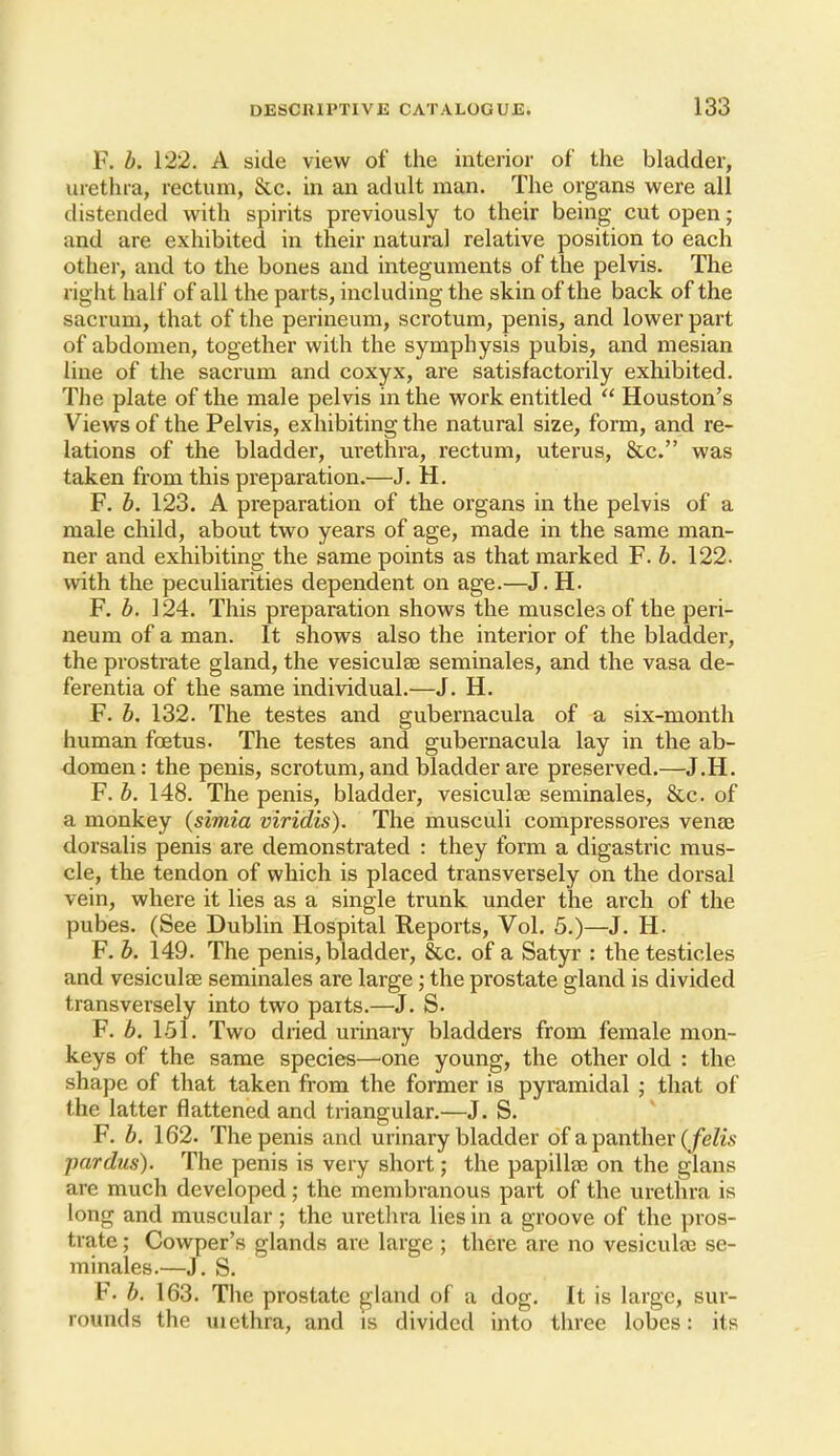 F. h. 122. A side view of the interior of the bladder, urethra, rectum, &c. in an adult man. The organs were all distended with spirits previously to their being cut open; and are exhibited in their natural relative position to each other, and to the bones and integuments of the pelvis. The right half of all the parts, including the skin of the back of the sacrum, that of the perineum, scrotum, penis, and lower part of abdomen, together with the symphysis pubis, and mesian line of the sacrum and coxyx, are satisfactorily exhibited. The plate of the male pelvis in the work entitled  Houston's Views of the Pelvis, exhibiting the natural size, form, and re- lations of the bladder, urethra, rectum, uterus, &c. was taken from this preparation.—J. H. F. h. 123. A preparation of the organs in the pelvis of a male child, about two years of age, made in the same man- ner and exhibiting the same points as that marked F. h. 122. with the peculiarities dependent on age.—J. H. F. b. 124. This preparation shows the muscles of the peri- neum of a man. It shows also the interior of the bladder, the prostrate gland, the vesiculse seminales, and the vasa de- ferentia of the same individual.—J. H. F. h. 132. The testes and gubernacula of a six-month human foetus. The testes and gubernacula lay in the ab- domen: the penis, scrotum, and bladder are preserved.—J.H. F. b. 148. The penis, bladder, vesiculse seminales, &c. of a monkey (simia viridis). The musculi compressores venee dorsalis penis are demonstrated : they form a digastric mus- cle, the tendon of which is placed transversely on the dorsal vein, where it lies as a single trunk under the arch of the pubes. (See Dublin Hospital Reports, Vol. 5.)—J. H. F. b. 149. The penis, bladder, 8cc. of a Satyr : the testicles and vesiculse seminales are large; the prostate gland is divided transversely into two parts.—J. S. F. b. 151. Two diied urinary bladders from female mon- keys of the same species—^one young, the other old : the shape of that taken from the former is pyramidal ; that of the latter flattened and triangular.—J. S. F. b. 162. The penis and urinary bladder of a panther (/eZis pardus). The penis is very short; the papillae on the glans are much developed; the membranous part of the urethra is long and muscular; the urethra lies in a groove of the pros- trate ; Cowper's glands are large; there are no vesicular se- minales.—J. S. F. b. 163. The prostate gland of a dog. It is large, sur- rounds the uiethra, and is divided into three lobes: its