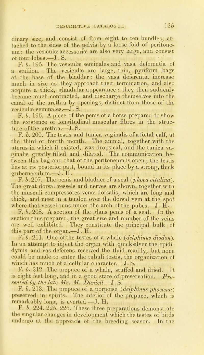 dinai-y size, and consist of from eight to ten bundles^ at- tached to the sides of the pelvis by a loose fold of peritone- um : the vesiculse accessorise are also very large, and consist of four lobes.—J. S. F. b. 195. The vesiculse seminales and vasa deferentia of a stallion. The vesiculse are large, thin, pyriform bags at the base of the bladder : the vasa deferentia increase much in size as they approach their termination, and also acquire a thick, glandular appearance : they then suddenly become much contracted, and discharge themselves into the canal of the urethra by openings, distinct from those of the vesiculfB seminales.—J. S. F. b. 196. A piece of the penis of a horse prepared to show the existence of longitudinal muscular fibres in the struc- ture of the urethra.—J. S. F. b. 200. The testis and tunica vaginalis of a foetal calf, at the third or fourth month. The animal, together with the uterus in which it existed, was dropsical, and the tunica va- ginalis greatly filled and dilated. The communication be- tween this bag and that of the peritoneum is open ; the testis lies at its posterior part, bound in its place by a strong, thick gubernaculum.—J. H. F. b. 207. The penis and bladder of a seal {phoca vitulina). The great dorsal vessels and nerves are shown, together with the musculi compressores vense dorsalis, which are long and thick, and meet in a tendon over the dorsal vein at the spot where that vessel runs under the arch of the pubes.—J. H. F. b. 208. A section of the glans penis of a seal. In the section thus prepared, the great size and number of the veins are well exhibited. They constitute the principal bulk of this part of the organ.—J. H. F. h. 211. One of the testes of a whale {deljphinus diodon). In an attempt to inject the organ with quicksilver the epidi- dymis and vas deferens received the fluid readily, but none could be made to enter the tubuli testis, the organization of which has much of a cellular character.—J. S. F. b. 212. The prepuce of a whale, stuffed and dried. It is eight feet long, and in a good state of preservation. Pre- sented by the late Mr. M. Daniell.—J. S. F. b. 213. The prepuce of a porpoise {deljjhinus phoccena) preserved in spijits. The interior of the prepuce, which is remarkably long, is everted.—J. H. F. b. 224. 225. 226. These three preparations demonstrate the singular changes in development which the testes of birds undergo at the approack of the breeding season. In the