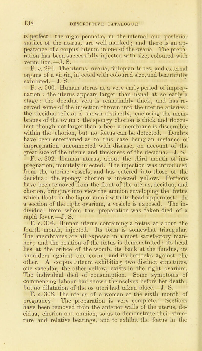 is perfect : the rugae pennatie, in the internal and posterior surface of the uterus, are well marked ; and there is an ap- pearance of a corpus luteum in one of the ovaria. The prepa- ration has been successfully injected with size, coloured with veniiillion.—J. S. F. c. 294. The uterus, ovaria, fallopian tubes, and external organs of a virgin, injected with coloured size, and beautifully exhibited.—J. S. F. c. 300. Human uterus at a very early period of impreg- nation : the uterus appears larger than usual at so early a stage : the decidua vera is remarkably thick, and has re- ceived some of the injection thrown into the uterine arteries : the decidua reflexa is shown distinctly, enclosing the mem- branes of the ovum : the spongy chorion is thick and floccu- lent though not larger than a bee: a membrane is discernible within the chorion, but no foetus can be detected. Doubts have been entertained as to this case being an instance of impregnation unconnected with disease, on account of the great size of the uterus and thickness of the decidua.—J. S. F. c. 302. Human uterus, about the third month of im- pregnation, minutely injected. The injection was introduced from the uterine vessels, and has entered into those of the decidua: the spongy chorion is injected yellow. Portions have been removed from the front of the uterus, decidua, and chorion, bringing into view the amnion enveloping the foetus which floats in the liquor amnii with its head uppermost. In a section of the right ovarium, a vesicle is exposed. The in- dividual from whom this preparation was taken died of a rapid fever.—J. S. F. c. 304. Human uterus containing a foetus at about the fourth month, injected. Its form is somewhat triangular. The membranes are all exposed in a most satisfactory man- ner ; and the position of the foetus is demonstrated : its head lies at the orifice of the womb, its back at the fundus, its shoulders against one cornu, and its buttocks against the other. A corpus luteum exhibiting two distinct structures, one vascular, the other yellow, exists in the right ovarium. The individual died of consumption. Some symptoms of commencing labour had shown themselves before her death ; but no dilatation of the os uteri had taken place.—J. S. F. c. 306. The uterus of a woman at the sixth month of pregnancy. The preparation is very complete. Sections have been removed from the anterior walls of the uterus, de- cidua, chorion and amnion, so as to demonstrate their struc- ture and relative bearings, and to exhibit the foetus in the