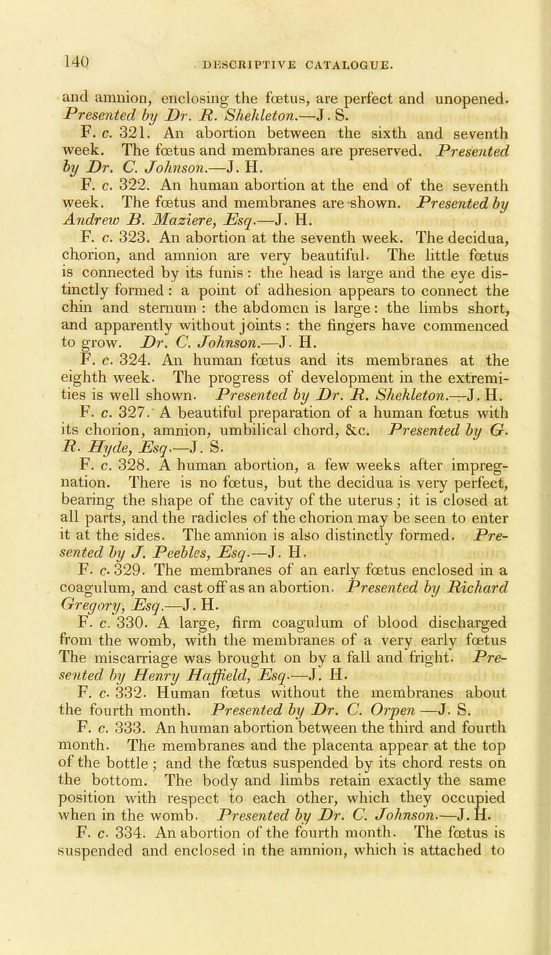 and amnion, enclosing the foetus, are perfect and unopened. Presented by Dr. R. Shehleton.—J. S. F. c. 321. An abortion between the sixth and seventh week. The foetus and membranes are preserved. Presented by Dr. C. Johnson.—J. H. F. c. 322. An human abortion at the end of the seventh week. The foetus and membranes are shown. Presented by Andrew B. Maziere, Esq.—J. H, F. c, 323, An abortion at the seventh week. The decidua, chorion, and amnion are very beautiful. The little foetus is connected by its funis: the head is large and the eye dis- tinctly formed: a point of adhesion appears to connect the chin and sternum : the abdomen is large: the limbs short, and apparently without joints : the fingers have commenced to grow. Dr. C. Johnson.—J. H, F, c. 324. An human foetus and its membranes at the eighth week. The progress of development in the extremi- ties is well shown. Presented by Dr. R. Shehleton.—i. H. F. c. 327.'A beautiful preparation of a human foetus with its chorion, amnion, umbilical chord, &c. Presented by G. R. Hyde, Esq.—i. S. F. c. 328. A human abortion, a few weeks after impreg- nation. There is no foetus, but the decidua is very perfect, bearing the shape of the cavity of the uterus; it is closed at all parts, and the radicles of the chorion may be seen to enter it at the sides. The amnion is also distinctly formed. Pre- sented by J. Peebles, Esq.—J. H. F. c 329. The membranes of an early foetus enclosed in a coagulum, and cast off as an abortion. Presented by Richard Gregory, Esq.—J. H. F. c. 330. A large, firm coagulum of blood discharged from the womb, with the membranes of a very early foetus The miscarriage was brought on by a fall and fright. Pre- sented by Henry Haffield, Esq.—J. H. F. c. 332. Human foetus without the membranes about the fourth month. Presented by Dr. C. Orpen —J. S. F. c, 333. An human abortion between the third and fourth month. The membranes and the placenta appear at the top of the bottle; and the foetus suspended by its chord rests on the bottom. The body and limbs retain exactly the same position with respect to each other, which they occupied when in the womb. Presented by Dr. C. Johnson.—J, H. F. c- 334. An abortion of the fourth month. The foetus is suspended and enclosed in the amnion, which is attached to