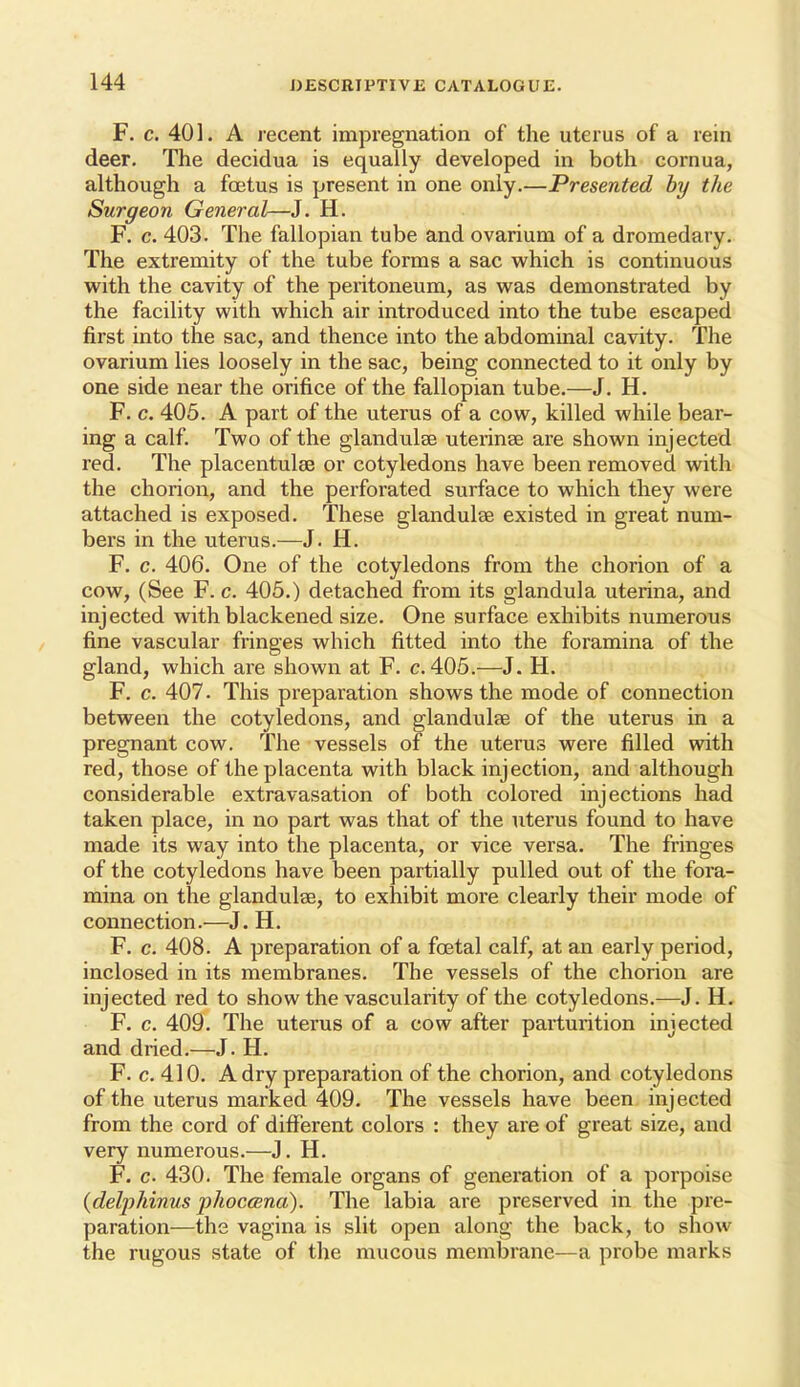 F. c. 401. A lecent impregnation of the uterus of a rein deer. The decidua is equally developed in both cornua, although a foetus is present in one only.—Presented hy the Surgeon General—J. H. F. c. 403. The fallopian tube and ovarium of a dromedary/ The extremity of the tube forms a sac which is continuous with the cavity of the peritoneum, as was demonstrated by the facility with which air introduced into the tube escaped first into the sac, and thence into the abdominal cavity. The ovarium lies loosely in the sac, being connected to it only by one side near the orifice of the fallopian tube.—J. H. F. c. 405. A part of the uterus of a cow, killed while bear- ing a calf. Two of the glandulse uterinae are shown injected red. The placentulee or cotyledons have been removed with the chorion, and the perforated surface to which they were attached is exposed. These glandulse existed in great num- bers in the uterus.—J. H. F. c. 406. One of the cotyledons from the chorion of a cow, (See F. c. 405.) detached from its glandula uterina, and injected with blackened size. One surface exhibits numerous fine vascular fringes which fitted into the foramina of the gland, which are shown at F. c. 405.—J. H. F. c. 407. This preparation shows the mode of connection between the cotyledons, and glandulse of the uterus in a pregnant cow. The vessels of the uterus were filled with red, those of the placenta with black injection, and although considerable extravasation of both colored injections had taken place, in no part was that of the uterus found to have made its way into the placenta, or vice versa. The fringes of the cotyledons have been partially pulled out of the fora- mina on the glandulae, to exhibit more clearly their mode of connection.—J. H. F. c. 408. A preparation of a foetal calf, at an early period, inclosed in its membranes. The vessels of the chorion are injected red to show the vascularity of the cotyledons.—J. H. F. c. 409. The uterus of a cow after parturition injected and dried.—J. H. F. c. 410. A dry preparation of the chorion, and cotyledons of the uterus marked 409. The vessels have been injected from the cord of different colors : they are of great size, and very numerous.—J. H. F. c 430. The female organs of generation of a porpoise {delphinus phoccena). The labia are preserved in the pre- paration—the vagina is slit open along the back, to show the rugous state of the mucous membrane—a probe marks