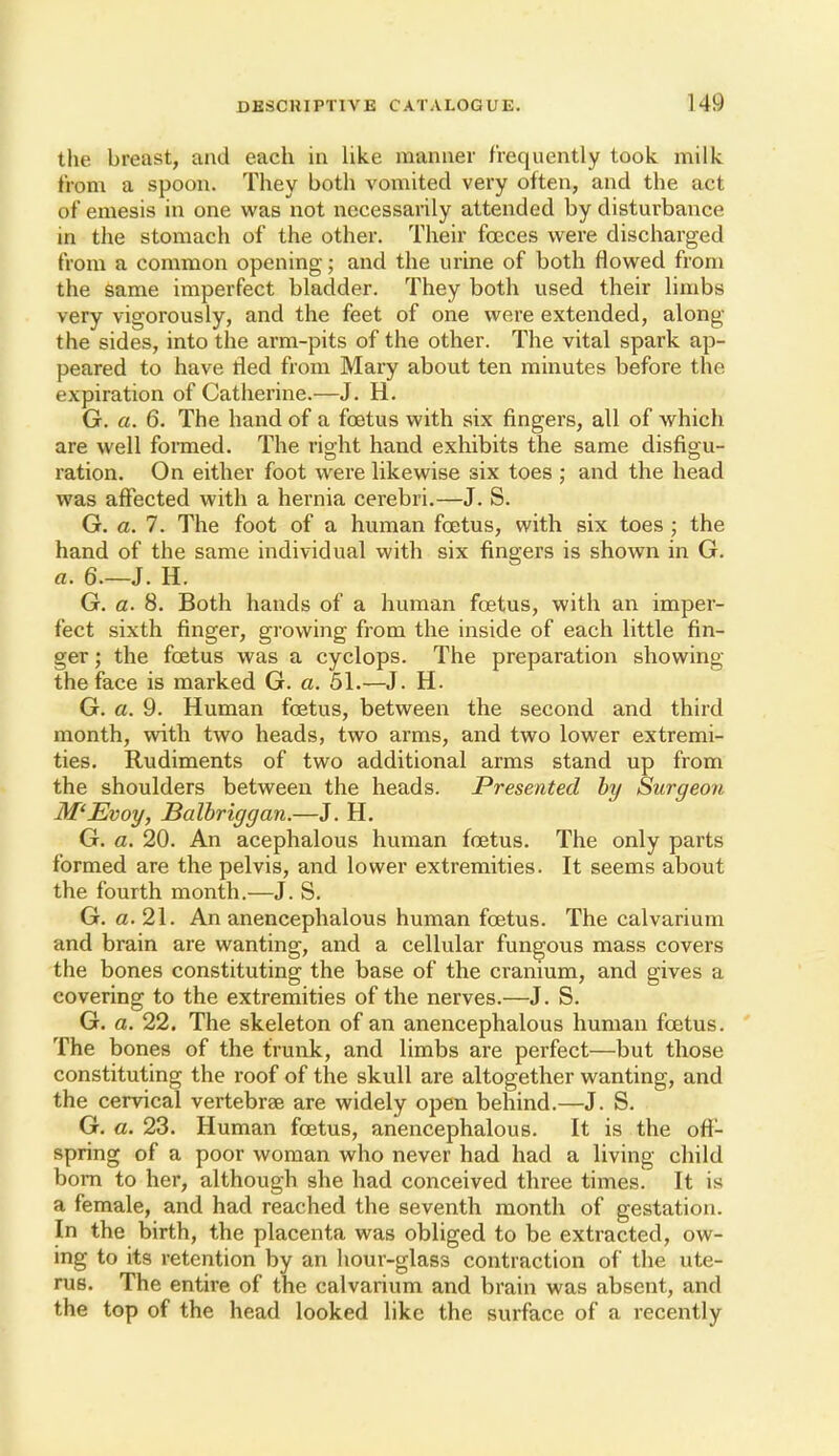 the breast, and each in like manner frequently took milk from a spoon. They both vomited very often, and the act of emesis in one was not necessarily attended by disturbance in the stomach of the other. Their foeces were discharged from a common opening; and the urine of both flowed from the same imperfect bladder. They both used their limbs very vigorously, and the feet of one were extended, along the sides, into the arm-pits of the other. The vital spark ap- peared to have lied from Mary about ten minutes before the expiration of Catherine.—J. H. G. a. 6, The hand of a foetus with six fingers, all of which are well formed. The right hand exhibits the same disfigu- ration. On either foot were likewise six toes ; and the head was affected with a hernia cerebri.—J. S. G. a. 7. The foot of a human foetus, with six toes ; the hand of the same individual with six fingers is shown in G. a. 6.—J. H. G. a. 8. Both hands of a human foetus, with an imper- fect sixth finger, growing from the inside of each little fin- ger ; the foetus was a cyclops. The preparation showing the face is marked G. a. 51.—J. H. G. a. 9. Human foetus, between the second and third month, with two heads, two arms, and two lower extremi- ties. Rudiments of two additional arms stand up from the shoulders between the heads. Presented hy Surgeon M'Evoy, Balhriggan.—J. H, G. a. 20. An acephalous human foetus. The only parts formed are the pelvis, and lower extremities. It seems about the fourth month.—J. S. G. a. 21. An anencephalous human foetus. The calvarium and brain are wanting, and a cellular fungous mass covers the bones constituting the base of the cranium, and gives a covering to the extremities of the nerves.—J. S. G. a. 22. The skeleton of an anencephalous human foetus. The bones of the trunk, and limbs are perfect—but those constituting the roof of the skull are altogether wanting, and the cervical vertebrae are widely open behind.—J. S. G. a. 23. Human foetus, anencephalous. It is the off- spring of a poor woman who never had had a living child bom to her, although she had conceived three times. It is a female, and had reached the seventh month of gestation. In the birth, the placenta was obliged to be extracted, ow- ing to its retention by an hour-glass contraction of the ute- rus. The entire of the calvarium and brain was absent, and the top of the head looked like the surface of a recently