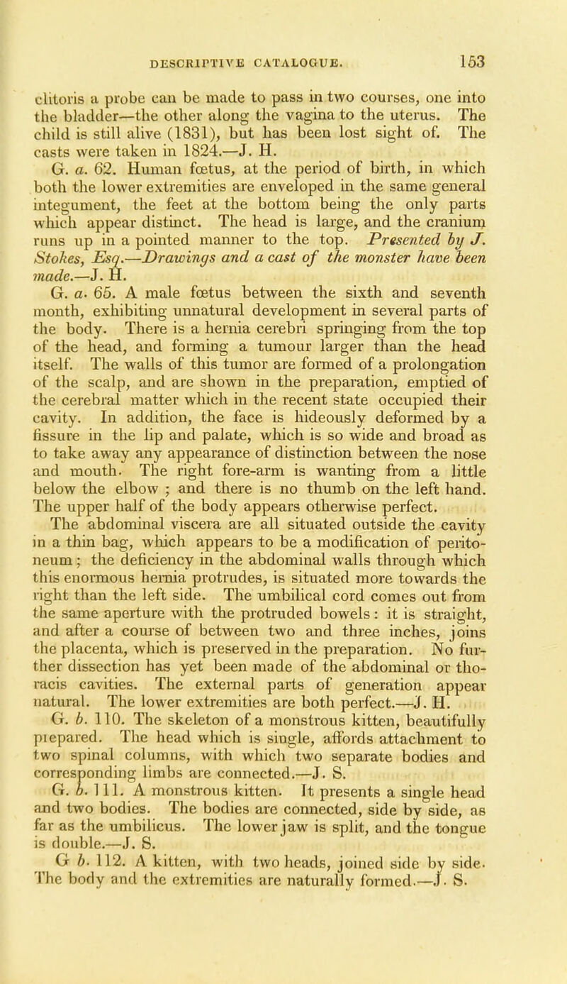 DESCRIPTIVE CATALOGUE. 163 clitoris a probe can be made to pass in two courses, one into the bladder—the other along the vagina to the uterus. The child is still alive (1831), but has been lost sight of. The casts were taken in 1824.—J. H. G. a. 62. Human foetus, at the period of birth, in which both the lower extremities are enveloped in the same general integument, the feet at the bottom being the only parts which appear distinct. The head is large, and the cranium runs up in a pointed manner to the top. Presented by J. Stolies, Esq.—Drawings and a cast of the monster have been made.—J. H. G. a. 65. A male foetus between the sixth and seventh month, exhibiting unnatural development in several parts of the body. There is a hernia cerebri springing from the top of the head, and forming a tumour larger than the head itself. The walls of this tumor are fonned of a prolongation of the scalp, and are shown in the preparation, emptied of the cerebral matter which in the recent state occupied their cavity. In addition, the face is hideously deformed by a fissure in the lip and palate, which is so wide and broad as to take away any appearance of distinction between the nose and mouth. The right fore-arm is wanting from a little below the elbow ; and there is no thumb on the left hand. The upper half of the body appears otherwise perfect. The abdominal viscera are all situated outside the cavity in a thin bag, which appears to be a modification of perito- neum ; the deficiency in the abdominal walls through which this enormous hernia protrudes, is situated more towards the right than the left side. The umbilical cord comes out fi-om the same aperture with the protruded bowels: it is straight, and after a course of between two and three inches, joins the placenta, which is preserved in the preparation. No fur- ther dissection has yet been made of the abdominal or tho- racis cavities. The external parts of generation appear natural. The lower extremities are both perfect.—J. H. G. b. 110. The skeleton of a monstrous kitten, beautifully piepared. The head which is single, affords attachment to two spinal columns, with which two separate bodies and corresponding limbs are connected.—J. S. G. 6. 111. A monstrous kitten. It presents a single head and two bodies. The bodies are connected, side by side, as far as the umbilicus. The lower jaw is split, and the tongue is double,—J. S. G b. 112. A kitten, with two heads, joined side by side. The body and the extremities are naturally formed.—.\. S.